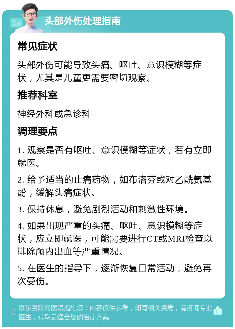 头部外伤处理指南 常见症状 头部外伤可能导致头痛、呕吐、意识模糊等症状，尤其是儿童更需要密切观察。 推荐科室 神经外科或急诊科 调理要点 1. 观察是否有呕吐、意识模糊等症状，若有立即就医。 2. 给予适当的止痛药物，如布洛芬或对乙酰氨基酚，缓解头痛症状。 3. 保持休息，避免剧烈活动和刺激性环境。 4. 如果出现严重的头痛、呕吐、意识模糊等症状，应立即就医，可能需要进行CT或MRI检查以排除颅内出血等严重情况。 5. 在医生的指导下，逐渐恢复日常活动，避免再次受伤。