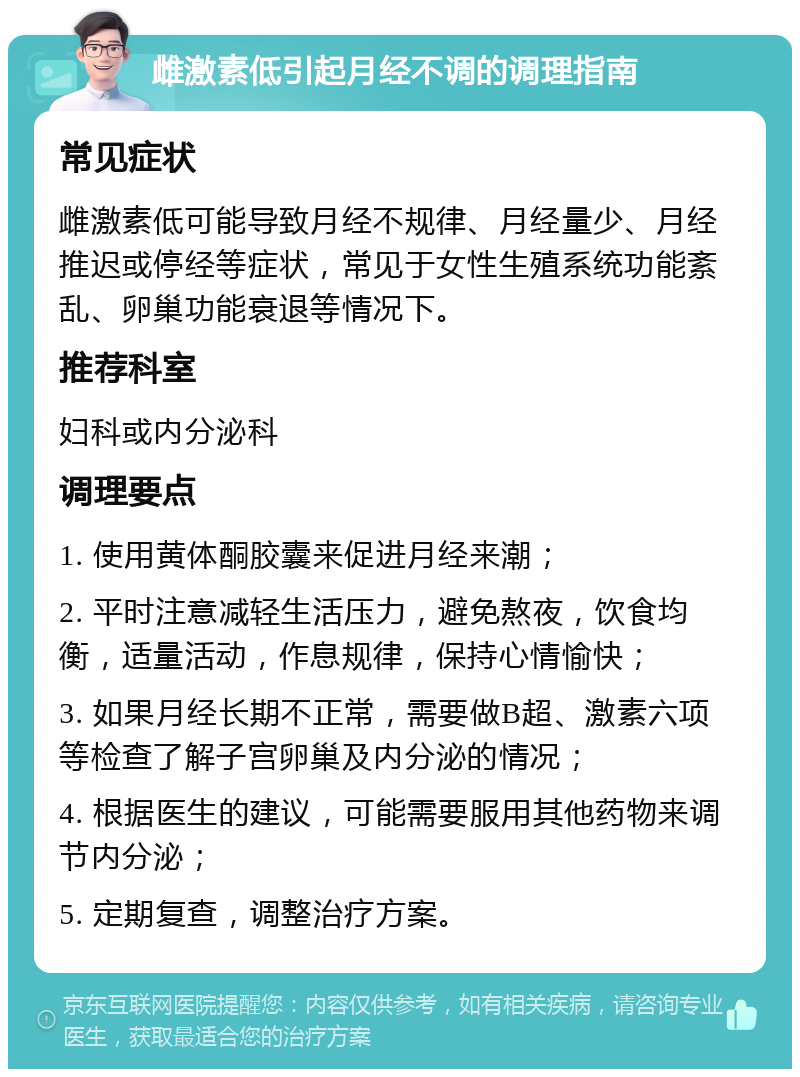 雌激素低引起月经不调的调理指南 常见症状 雌激素低可能导致月经不规律、月经量少、月经推迟或停经等症状，常见于女性生殖系统功能紊乱、卵巢功能衰退等情况下。 推荐科室 妇科或内分泌科 调理要点 1. 使用黄体酮胶囊来促进月经来潮； 2. 平时注意减轻生活压力，避免熬夜，饮食均衡，适量活动，作息规律，保持心情愉快； 3. 如果月经长期不正常，需要做B超、激素六项等检查了解子宫卵巢及内分泌的情况； 4. 根据医生的建议，可能需要服用其他药物来调节内分泌； 5. 定期复查，调整治疗方案。