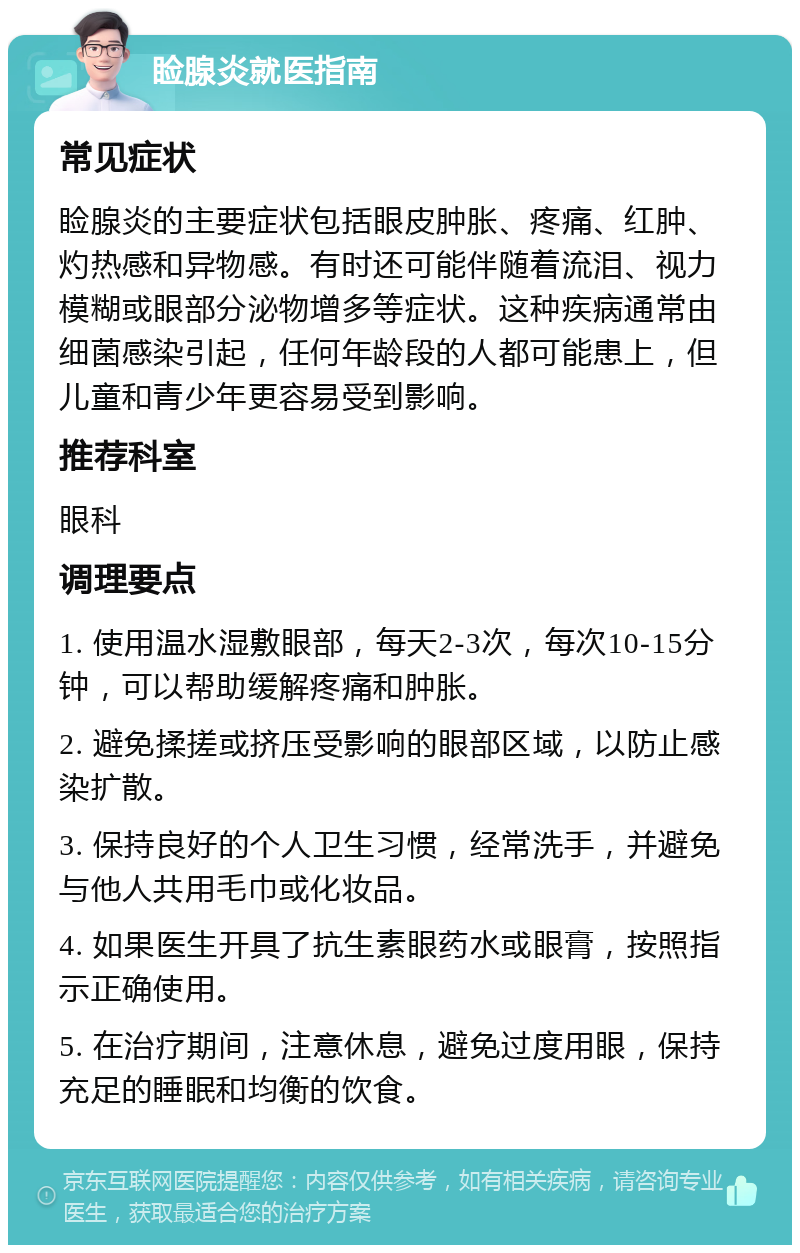 睑腺炎就医指南 常见症状 睑腺炎的主要症状包括眼皮肿胀、疼痛、红肿、灼热感和异物感。有时还可能伴随着流泪、视力模糊或眼部分泌物增多等症状。这种疾病通常由细菌感染引起，任何年龄段的人都可能患上，但儿童和青少年更容易受到影响。 推荐科室 眼科 调理要点 1. 使用温水湿敷眼部，每天2-3次，每次10-15分钟，可以帮助缓解疼痛和肿胀。 2. 避免揉搓或挤压受影响的眼部区域，以防止感染扩散。 3. 保持良好的个人卫生习惯，经常洗手，并避免与他人共用毛巾或化妆品。 4. 如果医生开具了抗生素眼药水或眼膏，按照指示正确使用。 5. 在治疗期间，注意休息，避免过度用眼，保持充足的睡眠和均衡的饮食。