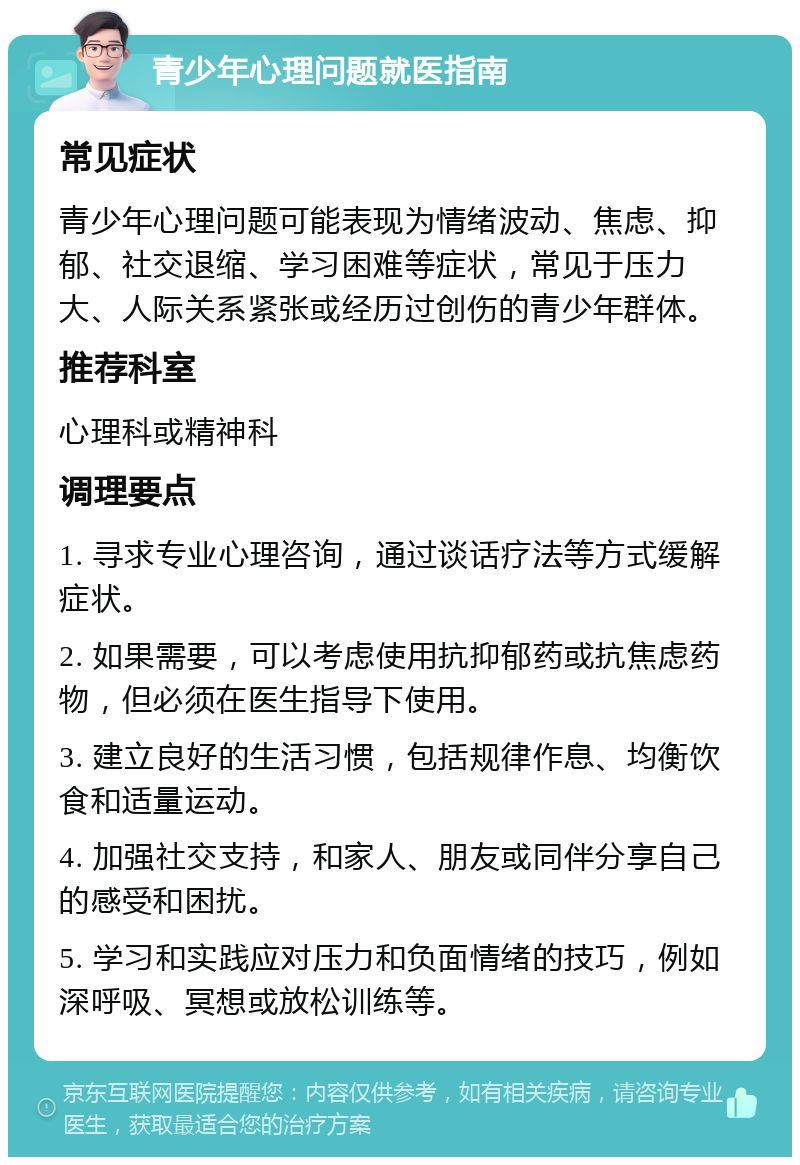 青少年心理问题就医指南 常见症状 青少年心理问题可能表现为情绪波动、焦虑、抑郁、社交退缩、学习困难等症状，常见于压力大、人际关系紧张或经历过创伤的青少年群体。 推荐科室 心理科或精神科 调理要点 1. 寻求专业心理咨询，通过谈话疗法等方式缓解症状。 2. 如果需要，可以考虑使用抗抑郁药或抗焦虑药物，但必须在医生指导下使用。 3. 建立良好的生活习惯，包括规律作息、均衡饮食和适量运动。 4. 加强社交支持，和家人、朋友或同伴分享自己的感受和困扰。 5. 学习和实践应对压力和负面情绪的技巧，例如深呼吸、冥想或放松训练等。