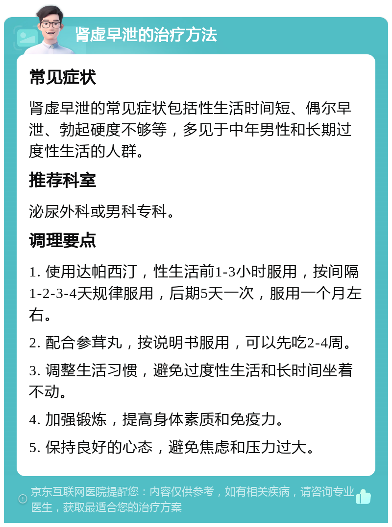 肾虚早泄的治疗方法 常见症状 肾虚早泄的常见症状包括性生活时间短、偶尔早泄、勃起硬度不够等，多见于中年男性和长期过度性生活的人群。 推荐科室 泌尿外科或男科专科。 调理要点 1. 使用达帕西汀，性生活前1-3小时服用，按间隔1-2-3-4天规律服用，后期5天一次，服用一个月左右。 2. 配合参茸丸，按说明书服用，可以先吃2-4周。 3. 调整生活习惯，避免过度性生活和长时间坐着不动。 4. 加强锻炼，提高身体素质和免疫力。 5. 保持良好的心态，避免焦虑和压力过大。