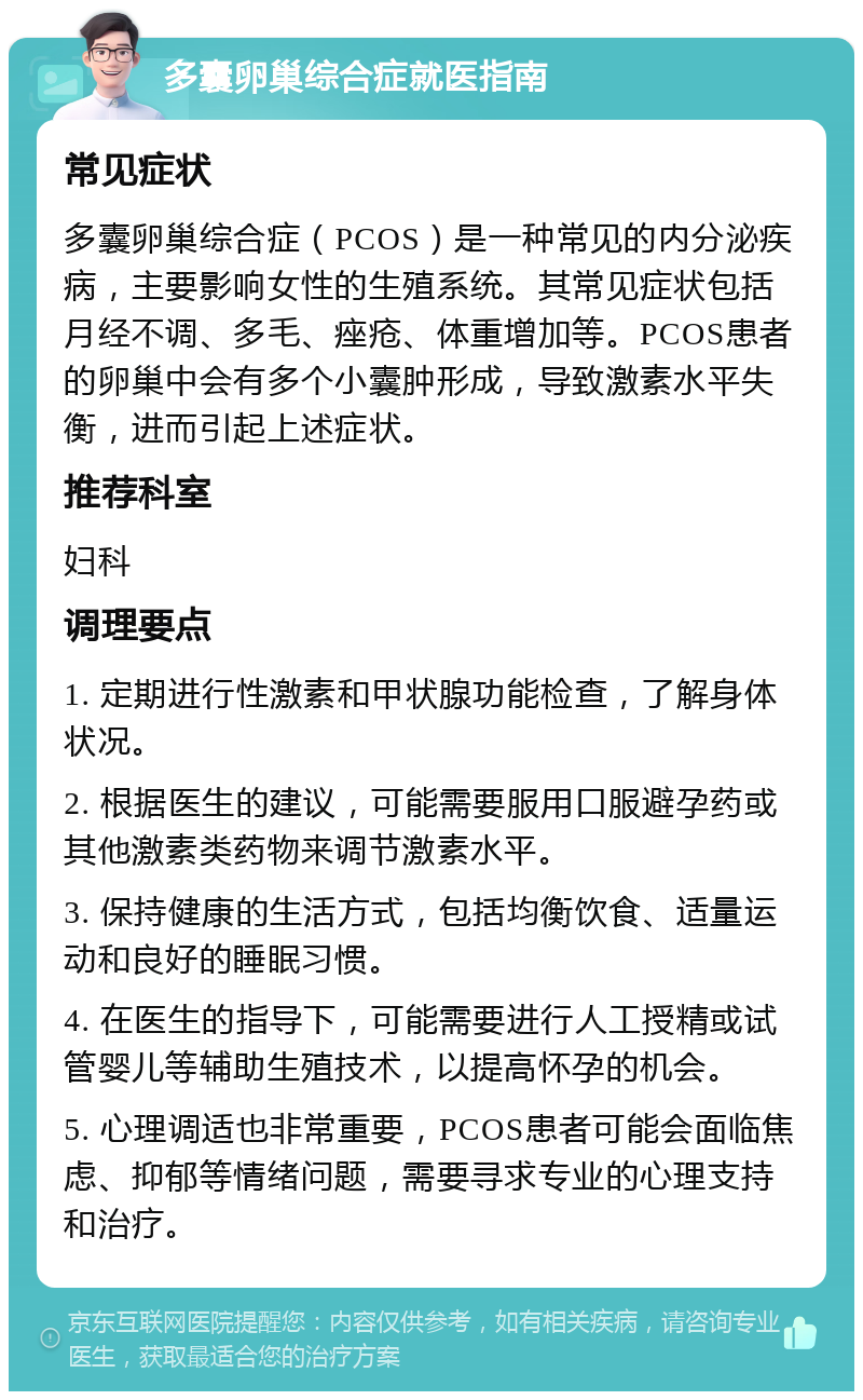 多囊卵巢综合症就医指南 常见症状 多囊卵巢综合症（PCOS）是一种常见的内分泌疾病，主要影响女性的生殖系统。其常见症状包括月经不调、多毛、痤疮、体重增加等。PCOS患者的卵巢中会有多个小囊肿形成，导致激素水平失衡，进而引起上述症状。 推荐科室 妇科 调理要点 1. 定期进行性激素和甲状腺功能检查，了解身体状况。 2. 根据医生的建议，可能需要服用口服避孕药或其他激素类药物来调节激素水平。 3. 保持健康的生活方式，包括均衡饮食、适量运动和良好的睡眠习惯。 4. 在医生的指导下，可能需要进行人工授精或试管婴儿等辅助生殖技术，以提高怀孕的机会。 5. 心理调适也非常重要，PCOS患者可能会面临焦虑、抑郁等情绪问题，需要寻求专业的心理支持和治疗。