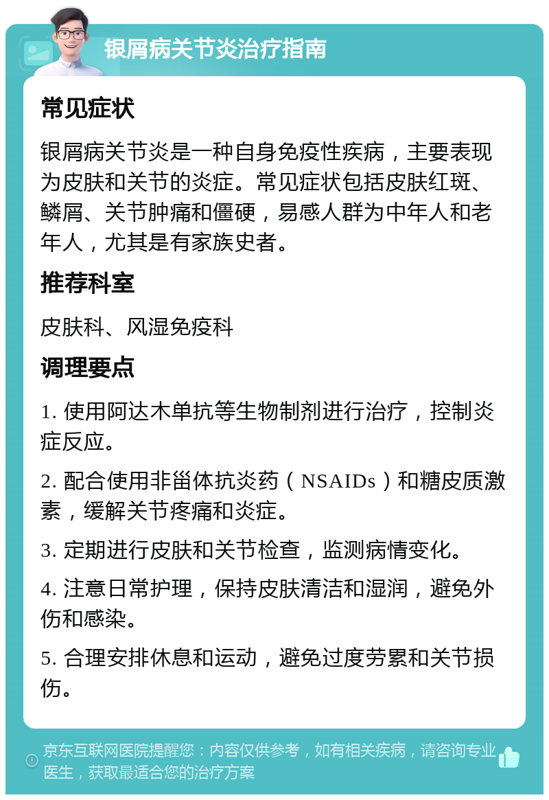 银屑病关节炎治疗指南 常见症状 银屑病关节炎是一种自身免疫性疾病，主要表现为皮肤和关节的炎症。常见症状包括皮肤红斑、鳞屑、关节肿痛和僵硬，易感人群为中年人和老年人，尤其是有家族史者。 推荐科室 皮肤科、风湿免疫科 调理要点 1. 使用阿达木单抗等生物制剂进行治疗，控制炎症反应。 2. 配合使用非甾体抗炎药（NSAIDs）和糖皮质激素，缓解关节疼痛和炎症。 3. 定期进行皮肤和关节检查，监测病情变化。 4. 注意日常护理，保持皮肤清洁和湿润，避免外伤和感染。 5. 合理安排休息和运动，避免过度劳累和关节损伤。