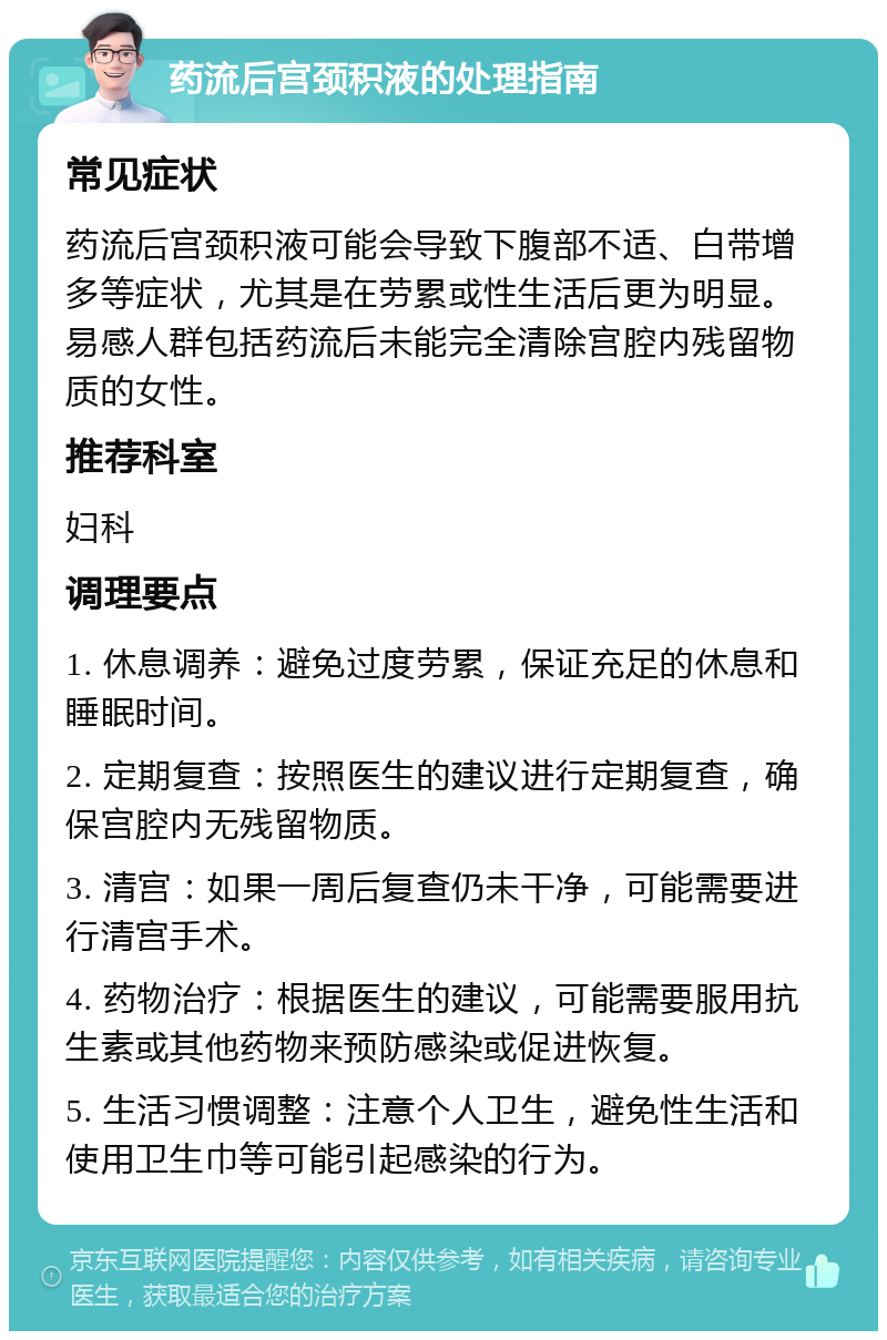 药流后宫颈积液的处理指南 常见症状 药流后宫颈积液可能会导致下腹部不适、白带增多等症状，尤其是在劳累或性生活后更为明显。易感人群包括药流后未能完全清除宫腔内残留物质的女性。 推荐科室 妇科 调理要点 1. 休息调养：避免过度劳累，保证充足的休息和睡眠时间。 2. 定期复查：按照医生的建议进行定期复查，确保宫腔内无残留物质。 3. 清宫：如果一周后复查仍未干净，可能需要进行清宫手术。 4. 药物治疗：根据医生的建议，可能需要服用抗生素或其他药物来预防感染或促进恢复。 5. 生活习惯调整：注意个人卫生，避免性生活和使用卫生巾等可能引起感染的行为。