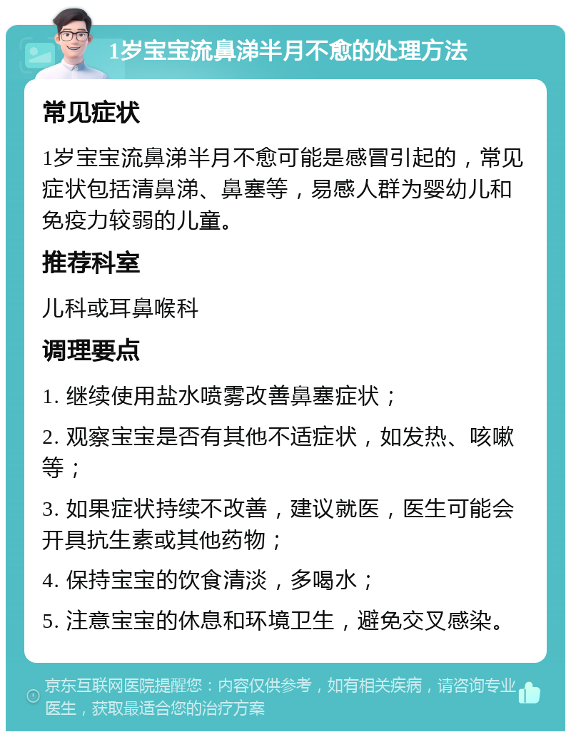 1岁宝宝流鼻涕半月不愈的处理方法 常见症状 1岁宝宝流鼻涕半月不愈可能是感冒引起的，常见症状包括清鼻涕、鼻塞等，易感人群为婴幼儿和免疫力较弱的儿童。 推荐科室 儿科或耳鼻喉科 调理要点 1. 继续使用盐水喷雾改善鼻塞症状； 2. 观察宝宝是否有其他不适症状，如发热、咳嗽等； 3. 如果症状持续不改善，建议就医，医生可能会开具抗生素或其他药物； 4. 保持宝宝的饮食清淡，多喝水； 5. 注意宝宝的休息和环境卫生，避免交叉感染。