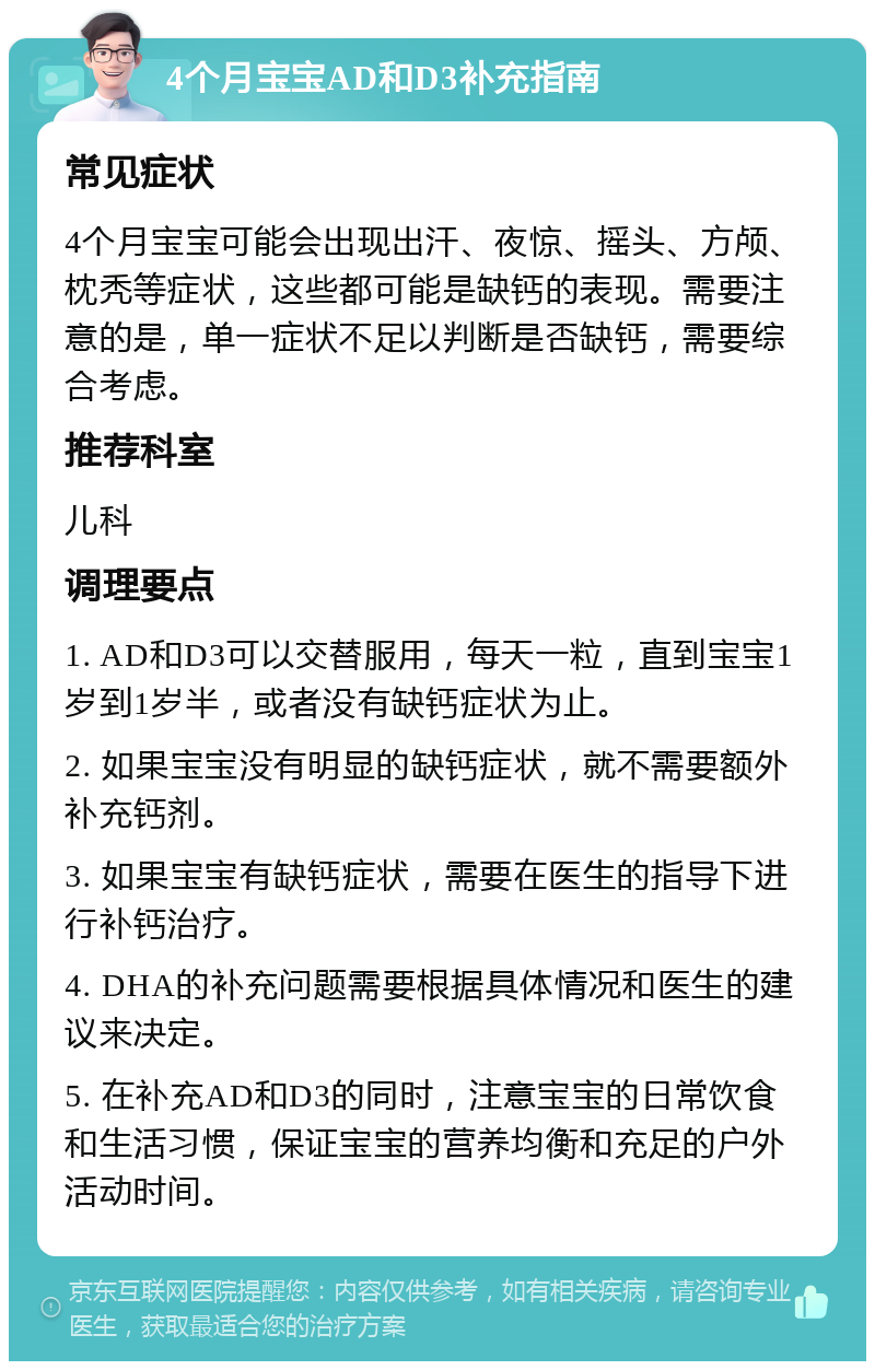 4个月宝宝AD和D3补充指南 常见症状 4个月宝宝可能会出现出汗、夜惊、摇头、方颅、枕秃等症状，这些都可能是缺钙的表现。需要注意的是，单一症状不足以判断是否缺钙，需要综合考虑。 推荐科室 儿科 调理要点 1. AD和D3可以交替服用，每天一粒，直到宝宝1岁到1岁半，或者没有缺钙症状为止。 2. 如果宝宝没有明显的缺钙症状，就不需要额外补充钙剂。 3. 如果宝宝有缺钙症状，需要在医生的指导下进行补钙治疗。 4. DHA的补充问题需要根据具体情况和医生的建议来决定。 5. 在补充AD和D3的同时，注意宝宝的日常饮食和生活习惯，保证宝宝的营养均衡和充足的户外活动时间。