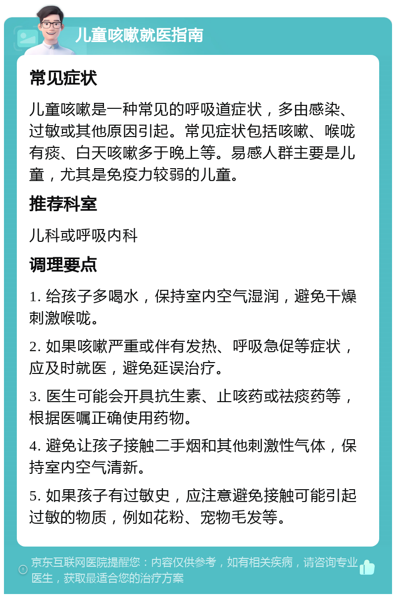 儿童咳嗽就医指南 常见症状 儿童咳嗽是一种常见的呼吸道症状，多由感染、过敏或其他原因引起。常见症状包括咳嗽、喉咙有痰、白天咳嗽多于晚上等。易感人群主要是儿童，尤其是免疫力较弱的儿童。 推荐科室 儿科或呼吸内科 调理要点 1. 给孩子多喝水，保持室内空气湿润，避免干燥刺激喉咙。 2. 如果咳嗽严重或伴有发热、呼吸急促等症状，应及时就医，避免延误治疗。 3. 医生可能会开具抗生素、止咳药或祛痰药等，根据医嘱正确使用药物。 4. 避免让孩子接触二手烟和其他刺激性气体，保持室内空气清新。 5. 如果孩子有过敏史，应注意避免接触可能引起过敏的物质，例如花粉、宠物毛发等。