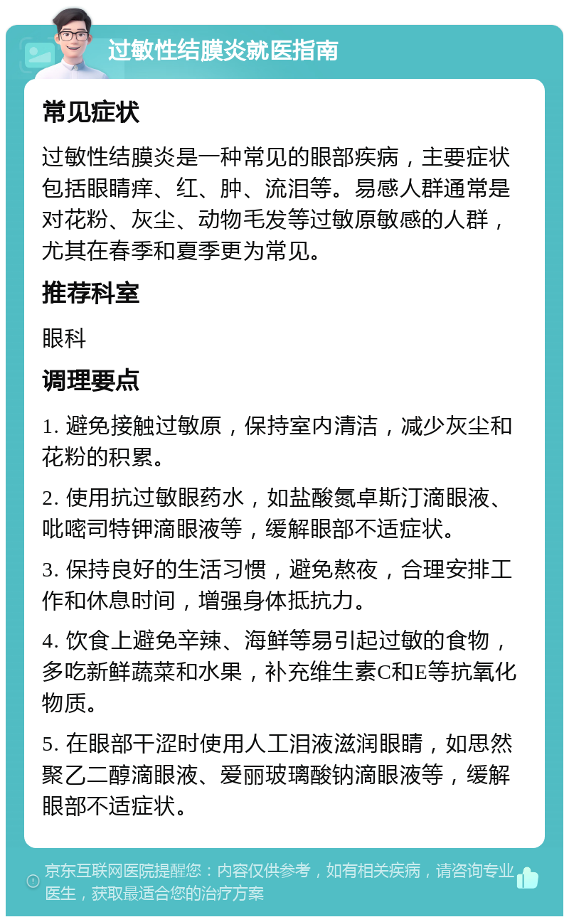 过敏性结膜炎就医指南 常见症状 过敏性结膜炎是一种常见的眼部疾病，主要症状包括眼睛痒、红、肿、流泪等。易感人群通常是对花粉、灰尘、动物毛发等过敏原敏感的人群，尤其在春季和夏季更为常见。 推荐科室 眼科 调理要点 1. 避免接触过敏原，保持室内清洁，减少灰尘和花粉的积累。 2. 使用抗过敏眼药水，如盐酸氮卓斯汀滴眼液、吡嘧司特钾滴眼液等，缓解眼部不适症状。 3. 保持良好的生活习惯，避免熬夜，合理安排工作和休息时间，增强身体抵抗力。 4. 饮食上避免辛辣、海鲜等易引起过敏的食物，多吃新鲜蔬菜和水果，补充维生素C和E等抗氧化物质。 5. 在眼部干涩时使用人工泪液滋润眼睛，如思然聚乙二醇滴眼液、爱丽玻璃酸钠滴眼液等，缓解眼部不适症状。