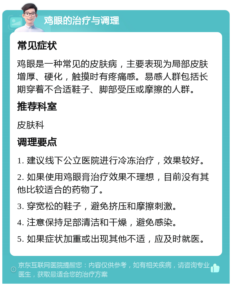 鸡眼的治疗与调理 常见症状 鸡眼是一种常见的皮肤病，主要表现为局部皮肤增厚、硬化，触摸时有疼痛感。易感人群包括长期穿着不合适鞋子、脚部受压或摩擦的人群。 推荐科室 皮肤科 调理要点 1. 建议线下公立医院进行冷冻治疗，效果较好。 2. 如果使用鸡眼膏治疗效果不理想，目前没有其他比较适合的药物了。 3. 穿宽松的鞋子，避免挤压和摩擦刺激。 4. 注意保持足部清洁和干燥，避免感染。 5. 如果症状加重或出现其他不适，应及时就医。