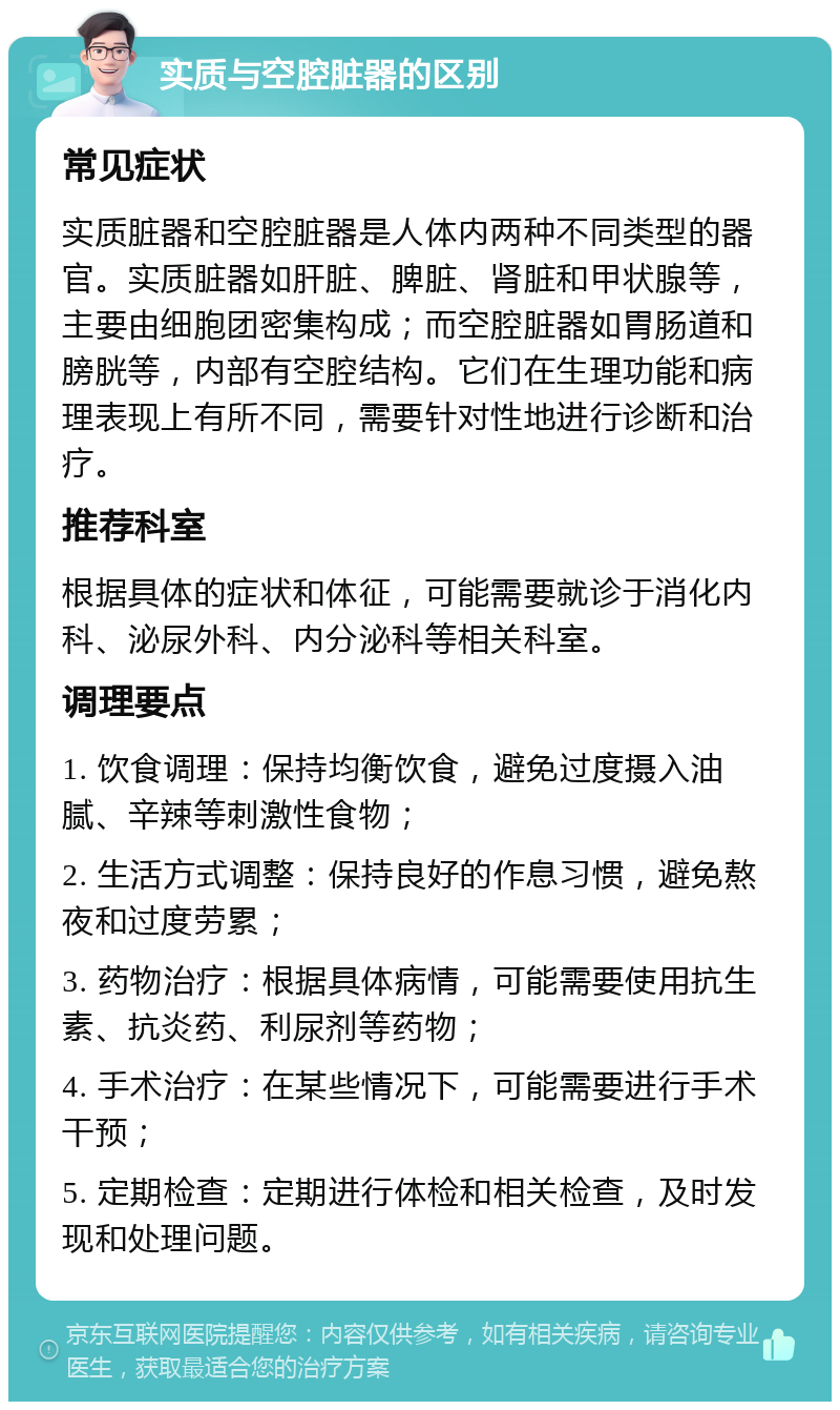 实质与空腔脏器的区别 常见症状 实质脏器和空腔脏器是人体内两种不同类型的器官。实质脏器如肝脏、脾脏、肾脏和甲状腺等，主要由细胞团密集构成；而空腔脏器如胃肠道和膀胱等，内部有空腔结构。它们在生理功能和病理表现上有所不同，需要针对性地进行诊断和治疗。 推荐科室 根据具体的症状和体征，可能需要就诊于消化内科、泌尿外科、内分泌科等相关科室。 调理要点 1. 饮食调理：保持均衡饮食，避免过度摄入油腻、辛辣等刺激性食物； 2. 生活方式调整：保持良好的作息习惯，避免熬夜和过度劳累； 3. 药物治疗：根据具体病情，可能需要使用抗生素、抗炎药、利尿剂等药物； 4. 手术治疗：在某些情况下，可能需要进行手术干预； 5. 定期检查：定期进行体检和相关检查，及时发现和处理问题。