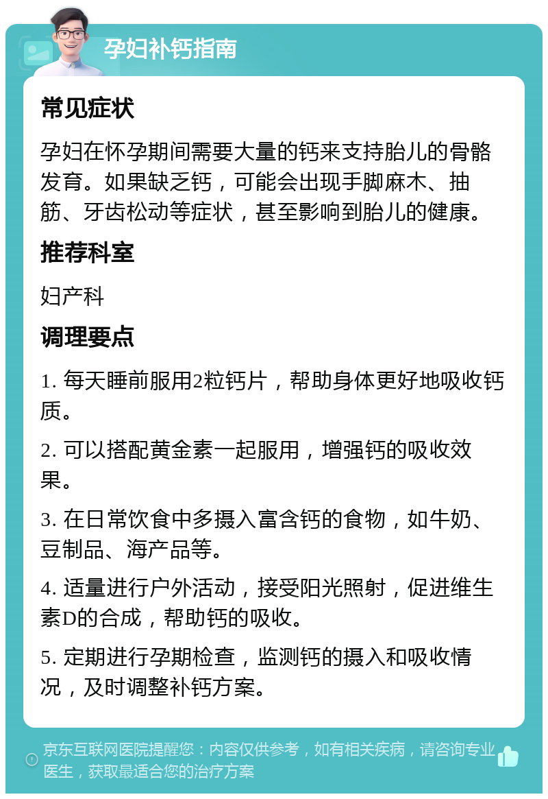 孕妇补钙指南 常见症状 孕妇在怀孕期间需要大量的钙来支持胎儿的骨骼发育。如果缺乏钙，可能会出现手脚麻木、抽筋、牙齿松动等症状，甚至影响到胎儿的健康。 推荐科室 妇产科 调理要点 1. 每天睡前服用2粒钙片，帮助身体更好地吸收钙质。 2. 可以搭配黄金素一起服用，增强钙的吸收效果。 3. 在日常饮食中多摄入富含钙的食物，如牛奶、豆制品、海产品等。 4. 适量进行户外活动，接受阳光照射，促进维生素D的合成，帮助钙的吸收。 5. 定期进行孕期检查，监测钙的摄入和吸收情况，及时调整补钙方案。