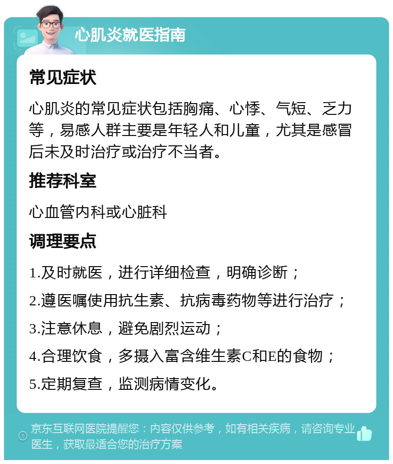 心肌炎就医指南 常见症状 心肌炎的常见症状包括胸痛、心悸、气短、乏力等，易感人群主要是年轻人和儿童，尤其是感冒后未及时治疗或治疗不当者。 推荐科室 心血管内科或心脏科 调理要点 1.及时就医，进行详细检查，明确诊断； 2.遵医嘱使用抗生素、抗病毒药物等进行治疗； 3.注意休息，避免剧烈运动； 4.合理饮食，多摄入富含维生素C和E的食物； 5.定期复查，监测病情变化。