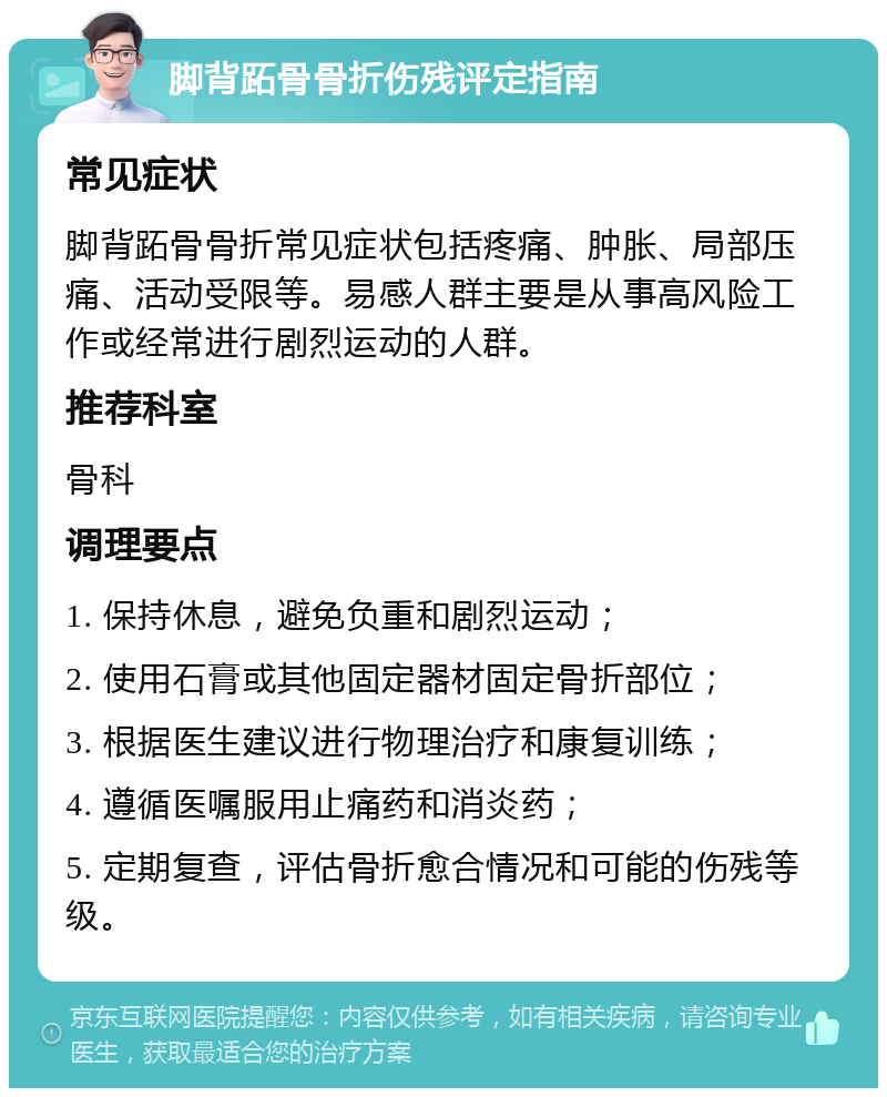 脚背跖骨骨折伤残评定指南 常见症状 脚背跖骨骨折常见症状包括疼痛、肿胀、局部压痛、活动受限等。易感人群主要是从事高风险工作或经常进行剧烈运动的人群。 推荐科室 骨科 调理要点 1. 保持休息，避免负重和剧烈运动； 2. 使用石膏或其他固定器材固定骨折部位； 3. 根据医生建议进行物理治疗和康复训练； 4. 遵循医嘱服用止痛药和消炎药； 5. 定期复查，评估骨折愈合情况和可能的伤残等级。