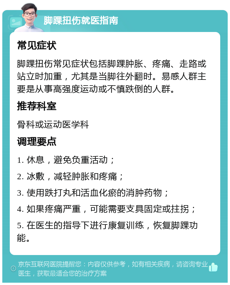 脚踝扭伤就医指南 常见症状 脚踝扭伤常见症状包括脚踝肿胀、疼痛、走路或站立时加重，尤其是当脚往外翻时。易感人群主要是从事高强度运动或不慎跌倒的人群。 推荐科室 骨科或运动医学科 调理要点 1. 休息，避免负重活动； 2. 冰敷，减轻肿胀和疼痛； 3. 使用跌打丸和活血化瘀的消肿药物； 4. 如果疼痛严重，可能需要支具固定或拄拐； 5. 在医生的指导下进行康复训练，恢复脚踝功能。