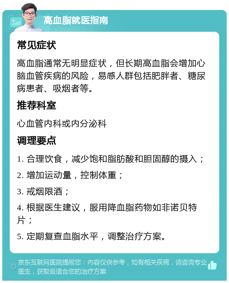 高血脂就医指南 常见症状 高血脂通常无明显症状，但长期高血脂会增加心脑血管疾病的风险，易感人群包括肥胖者、糖尿病患者、吸烟者等。 推荐科室 心血管内科或内分泌科 调理要点 1. 合理饮食，减少饱和脂肪酸和胆固醇的摄入； 2. 增加运动量，控制体重； 3. 戒烟限酒； 4. 根据医生建议，服用降血脂药物如非诺贝特片； 5. 定期复查血脂水平，调整治疗方案。