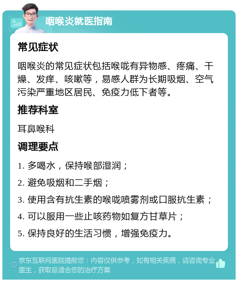 咽喉炎就医指南 常见症状 咽喉炎的常见症状包括喉咙有异物感、疼痛、干燥、发痒、咳嗽等，易感人群为长期吸烟、空气污染严重地区居民、免疫力低下者等。 推荐科室 耳鼻喉科 调理要点 1. 多喝水，保持喉部湿润； 2. 避免吸烟和二手烟； 3. 使用含有抗生素的喉咙喷雾剂或口服抗生素； 4. 可以服用一些止咳药物如复方甘草片； 5. 保持良好的生活习惯，增强免疫力。