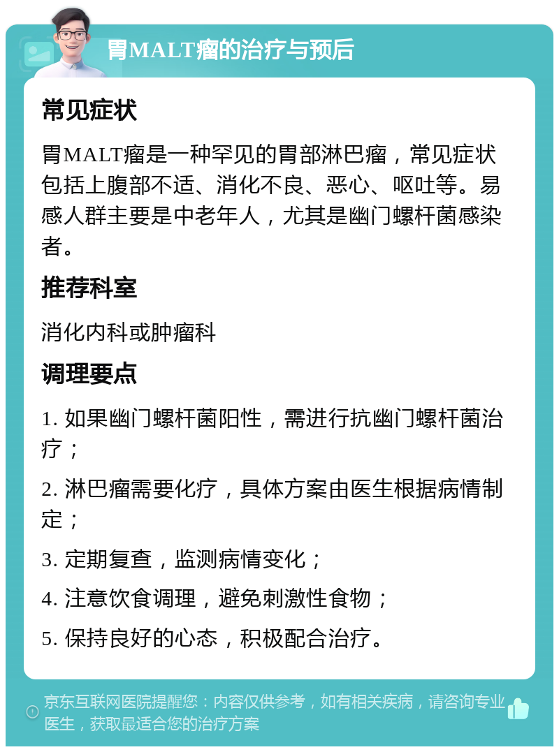 胃MALT瘤的治疗与预后 常见症状 胃MALT瘤是一种罕见的胃部淋巴瘤，常见症状包括上腹部不适、消化不良、恶心、呕吐等。易感人群主要是中老年人，尤其是幽门螺杆菌感染者。 推荐科室 消化内科或肿瘤科 调理要点 1. 如果幽门螺杆菌阳性，需进行抗幽门螺杆菌治疗； 2. 淋巴瘤需要化疗，具体方案由医生根据病情制定； 3. 定期复查，监测病情变化； 4. 注意饮食调理，避免刺激性食物； 5. 保持良好的心态，积极配合治疗。