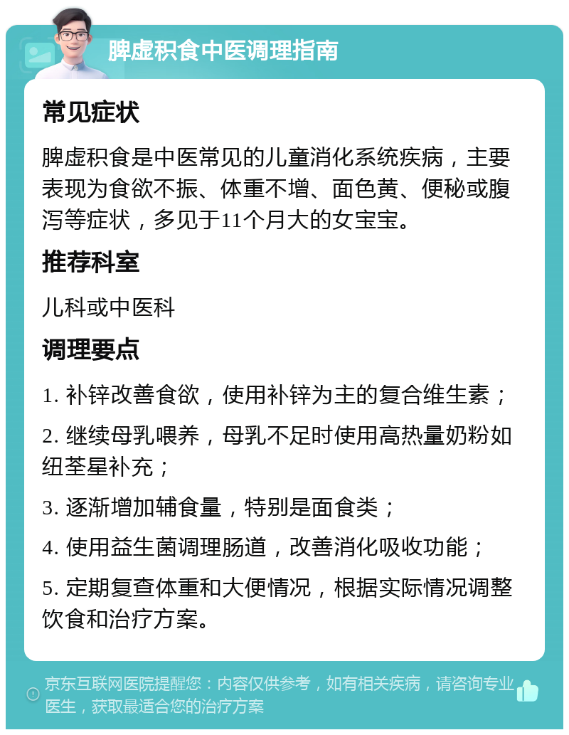 脾虚积食中医调理指南 常见症状 脾虚积食是中医常见的儿童消化系统疾病，主要表现为食欲不振、体重不增、面色黄、便秘或腹泻等症状，多见于11个月大的女宝宝。 推荐科室 儿科或中医科 调理要点 1. 补锌改善食欲，使用补锌为主的复合维生素； 2. 继续母乳喂养，母乳不足时使用高热量奶粉如纽荃星补充； 3. 逐渐增加辅食量，特别是面食类； 4. 使用益生菌调理肠道，改善消化吸收功能； 5. 定期复查体重和大便情况，根据实际情况调整饮食和治疗方案。