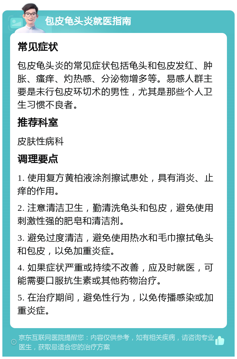 包皮龟头炎就医指南 常见症状 包皮龟头炎的常见症状包括龟头和包皮发红、肿胀、瘙痒、灼热感、分泌物增多等。易感人群主要是未行包皮环切术的男性，尤其是那些个人卫生习惯不良者。 推荐科室 皮肤性病科 调理要点 1. 使用复方黄柏液涂剂擦试患处，具有消炎、止痒的作用。 2. 注意清洁卫生，勤清洗龟头和包皮，避免使用刺激性强的肥皂和清洁剂。 3. 避免过度清洁，避免使用热水和毛巾擦拭龟头和包皮，以免加重炎症。 4. 如果症状严重或持续不改善，应及时就医，可能需要口服抗生素或其他药物治疗。 5. 在治疗期间，避免性行为，以免传播感染或加重炎症。