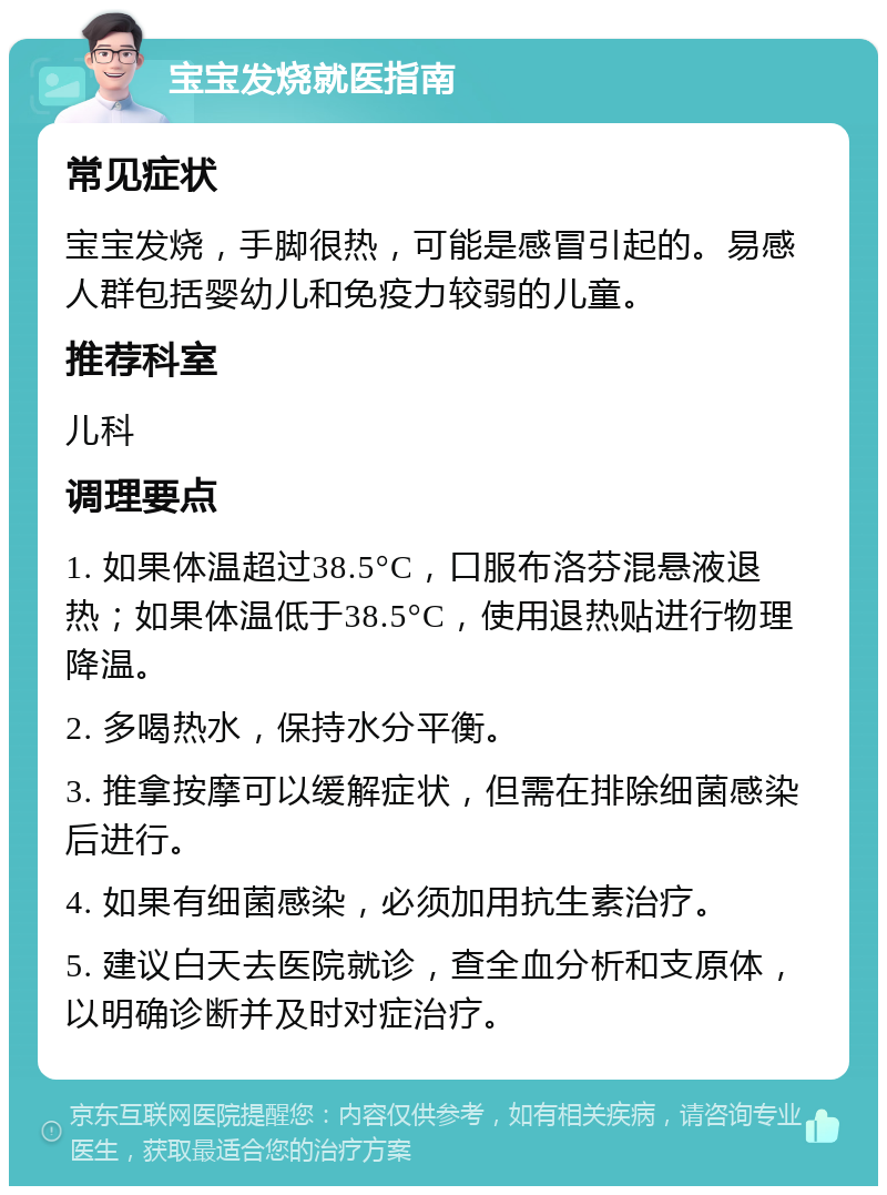 宝宝发烧就医指南 常见症状 宝宝发烧，手脚很热，可能是感冒引起的。易感人群包括婴幼儿和免疫力较弱的儿童。 推荐科室 儿科 调理要点 1. 如果体温超过38.5°C，口服布洛芬混悬液退热；如果体温低于38.5°C，使用退热贴进行物理降温。 2. 多喝热水，保持水分平衡。 3. 推拿按摩可以缓解症状，但需在排除细菌感染后进行。 4. 如果有细菌感染，必须加用抗生素治疗。 5. 建议白天去医院就诊，查全血分析和支原体，以明确诊断并及时对症治疗。