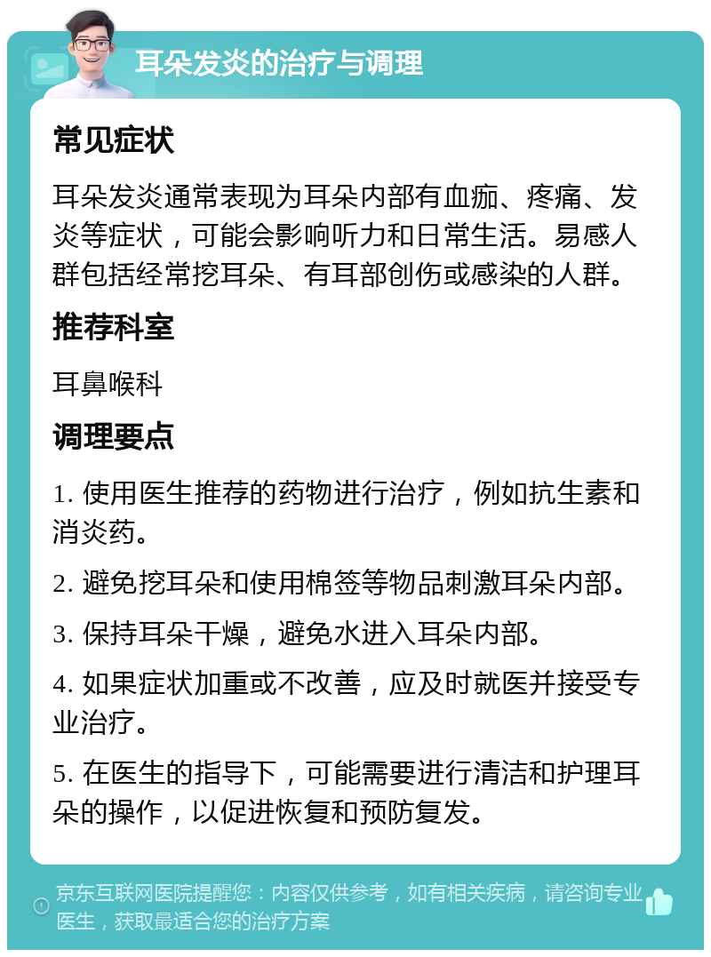 耳朵发炎的治疗与调理 常见症状 耳朵发炎通常表现为耳朵内部有血痂、疼痛、发炎等症状，可能会影响听力和日常生活。易感人群包括经常挖耳朵、有耳部创伤或感染的人群。 推荐科室 耳鼻喉科 调理要点 1. 使用医生推荐的药物进行治疗，例如抗生素和消炎药。 2. 避免挖耳朵和使用棉签等物品刺激耳朵内部。 3. 保持耳朵干燥，避免水进入耳朵内部。 4. 如果症状加重或不改善，应及时就医并接受专业治疗。 5. 在医生的指导下，可能需要进行清洁和护理耳朵的操作，以促进恢复和预防复发。