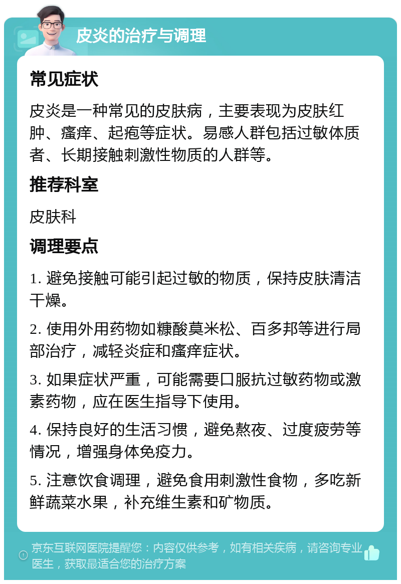 皮炎的治疗与调理 常见症状 皮炎是一种常见的皮肤病，主要表现为皮肤红肿、瘙痒、起疱等症状。易感人群包括过敏体质者、长期接触刺激性物质的人群等。 推荐科室 皮肤科 调理要点 1. 避免接触可能引起过敏的物质，保持皮肤清洁干燥。 2. 使用外用药物如糠酸莫米松、百多邦等进行局部治疗，减轻炎症和瘙痒症状。 3. 如果症状严重，可能需要口服抗过敏药物或激素药物，应在医生指导下使用。 4. 保持良好的生活习惯，避免熬夜、过度疲劳等情况，增强身体免疫力。 5. 注意饮食调理，避免食用刺激性食物，多吃新鲜蔬菜水果，补充维生素和矿物质。