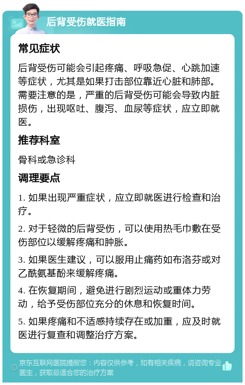 后背受伤就医指南 常见症状 后背受伤可能会引起疼痛、呼吸急促、心跳加速等症状，尤其是如果打击部位靠近心脏和肺部。需要注意的是，严重的后背受伤可能会导致内脏损伤，出现呕吐、腹泻、血尿等症状，应立即就医。 推荐科室 骨科或急诊科 调理要点 1. 如果出现严重症状，应立即就医进行检查和治疗。 2. 对于轻微的后背受伤，可以使用热毛巾敷在受伤部位以缓解疼痛和肿胀。 3. 如果医生建议，可以服用止痛药如布洛芬或对乙酰氨基酚来缓解疼痛。 4. 在恢复期间，避免进行剧烈运动或重体力劳动，给予受伤部位充分的休息和恢复时间。 5. 如果疼痛和不适感持续存在或加重，应及时就医进行复查和调整治疗方案。