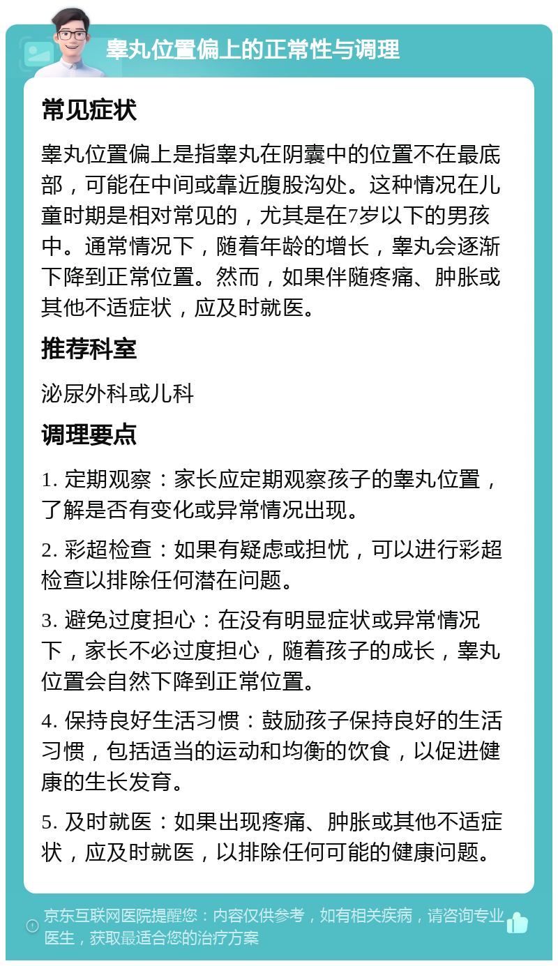 睾丸位置偏上的正常性与调理 常见症状 睾丸位置偏上是指睾丸在阴囊中的位置不在最底部，可能在中间或靠近腹股沟处。这种情况在儿童时期是相对常见的，尤其是在7岁以下的男孩中。通常情况下，随着年龄的增长，睾丸会逐渐下降到正常位置。然而，如果伴随疼痛、肿胀或其他不适症状，应及时就医。 推荐科室 泌尿外科或儿科 调理要点 1. 定期观察：家长应定期观察孩子的睾丸位置，了解是否有变化或异常情况出现。 2. 彩超检查：如果有疑虑或担忧，可以进行彩超检查以排除任何潜在问题。 3. 避免过度担心：在没有明显症状或异常情况下，家长不必过度担心，随着孩子的成长，睾丸位置会自然下降到正常位置。 4. 保持良好生活习惯：鼓励孩子保持良好的生活习惯，包括适当的运动和均衡的饮食，以促进健康的生长发育。 5. 及时就医：如果出现疼痛、肿胀或其他不适症状，应及时就医，以排除任何可能的健康问题。