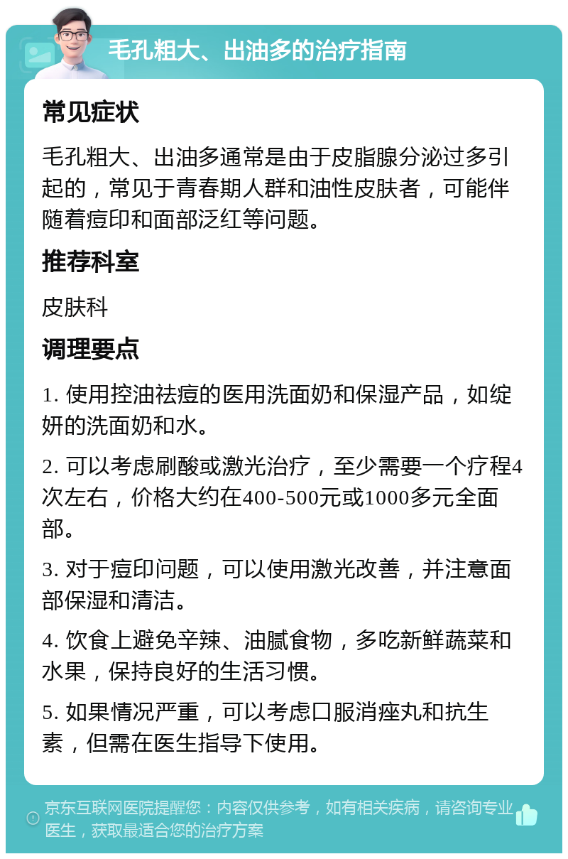 毛孔粗大、出油多的治疗指南 常见症状 毛孔粗大、出油多通常是由于皮脂腺分泌过多引起的，常见于青春期人群和油性皮肤者，可能伴随着痘印和面部泛红等问题。 推荐科室 皮肤科 调理要点 1. 使用控油祛痘的医用洗面奶和保湿产品，如绽妍的洗面奶和水。 2. 可以考虑刷酸或激光治疗，至少需要一个疗程4次左右，价格大约在400-500元或1000多元全面部。 3. 对于痘印问题，可以使用激光改善，并注意面部保湿和清洁。 4. 饮食上避免辛辣、油腻食物，多吃新鲜蔬菜和水果，保持良好的生活习惯。 5. 如果情况严重，可以考虑口服消痤丸和抗生素，但需在医生指导下使用。