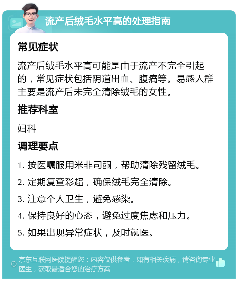 流产后绒毛水平高的处理指南 常见症状 流产后绒毛水平高可能是由于流产不完全引起的，常见症状包括阴道出血、腹痛等。易感人群主要是流产后未完全清除绒毛的女性。 推荐科室 妇科 调理要点 1. 按医嘱服用米非司酮，帮助清除残留绒毛。 2. 定期复查彩超，确保绒毛完全清除。 3. 注意个人卫生，避免感染。 4. 保持良好的心态，避免过度焦虑和压力。 5. 如果出现异常症状，及时就医。