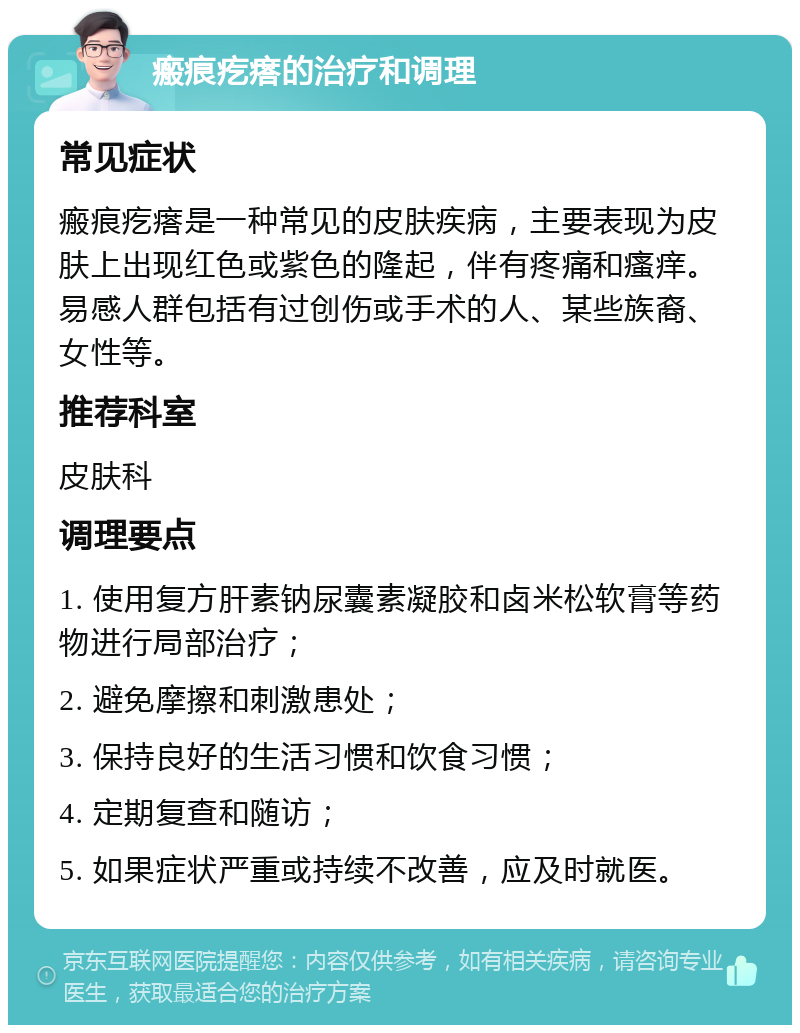 瘢痕疙瘩的治疗和调理 常见症状 瘢痕疙瘩是一种常见的皮肤疾病，主要表现为皮肤上出现红色或紫色的隆起，伴有疼痛和瘙痒。易感人群包括有过创伤或手术的人、某些族裔、女性等。 推荐科室 皮肤科 调理要点 1. 使用复方肝素钠尿囊素凝胶和卤米松软膏等药物进行局部治疗； 2. 避免摩擦和刺激患处； 3. 保持良好的生活习惯和饮食习惯； 4. 定期复查和随访； 5. 如果症状严重或持续不改善，应及时就医。