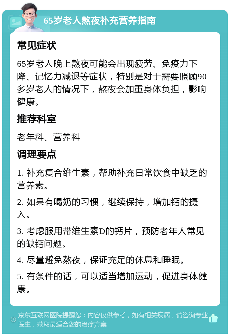 65岁老人熬夜补充营养指南 常见症状 65岁老人晚上熬夜可能会出现疲劳、免疫力下降、记忆力减退等症状，特别是对于需要照顾90多岁老人的情况下，熬夜会加重身体负担，影响健康。 推荐科室 老年科、营养科 调理要点 1. 补充复合维生素，帮助补充日常饮食中缺乏的营养素。 2. 如果有喝奶的习惯，继续保持，增加钙的摄入。 3. 考虑服用带维生素D的钙片，预防老年人常见的缺钙问题。 4. 尽量避免熬夜，保证充足的休息和睡眠。 5. 有条件的话，可以适当增加运动，促进身体健康。