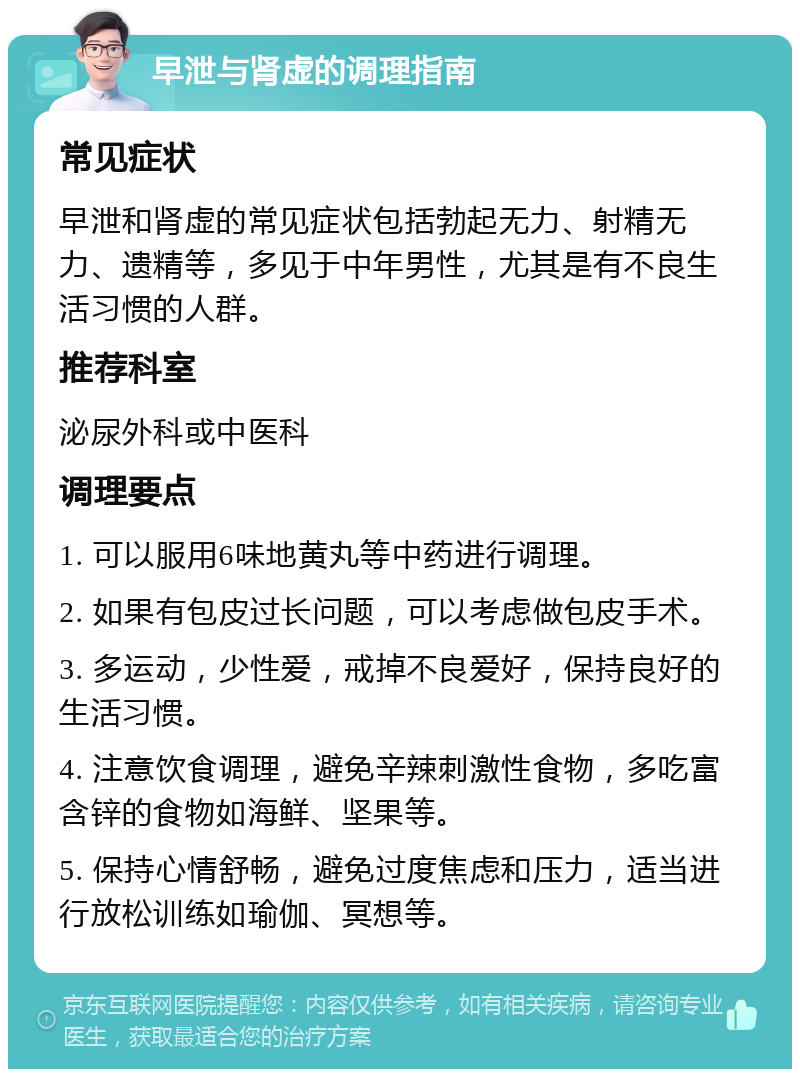 早泄与肾虚的调理指南 常见症状 早泄和肾虚的常见症状包括勃起无力、射精无力、遗精等，多见于中年男性，尤其是有不良生活习惯的人群。 推荐科室 泌尿外科或中医科 调理要点 1. 可以服用6味地黄丸等中药进行调理。 2. 如果有包皮过长问题，可以考虑做包皮手术。 3. 多运动，少性爱，戒掉不良爱好，保持良好的生活习惯。 4. 注意饮食调理，避免辛辣刺激性食物，多吃富含锌的食物如海鲜、坚果等。 5. 保持心情舒畅，避免过度焦虑和压力，适当进行放松训练如瑜伽、冥想等。