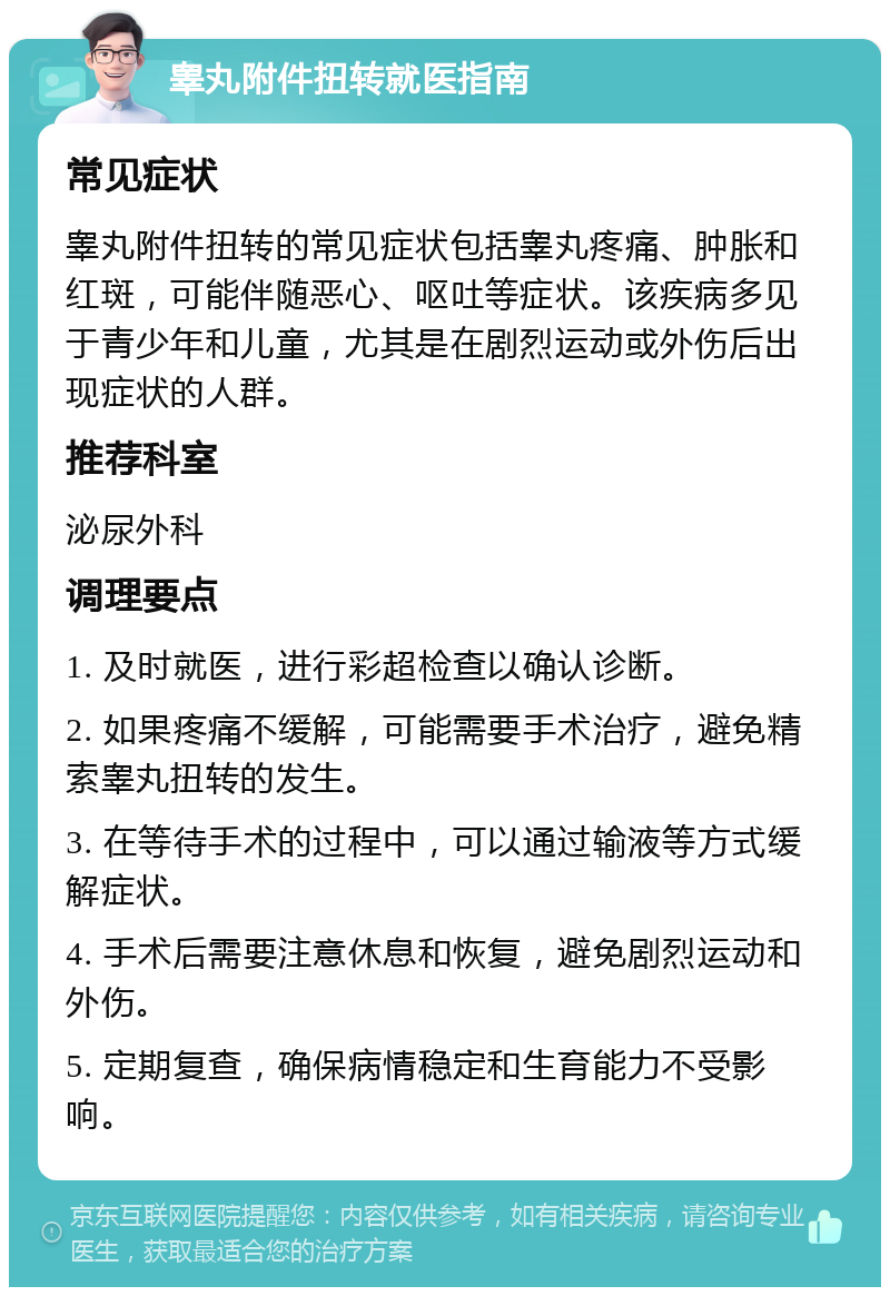 睾丸附件扭转就医指南 常见症状 睾丸附件扭转的常见症状包括睾丸疼痛、肿胀和红斑，可能伴随恶心、呕吐等症状。该疾病多见于青少年和儿童，尤其是在剧烈运动或外伤后出现症状的人群。 推荐科室 泌尿外科 调理要点 1. 及时就医，进行彩超检查以确认诊断。 2. 如果疼痛不缓解，可能需要手术治疗，避免精索睾丸扭转的发生。 3. 在等待手术的过程中，可以通过输液等方式缓解症状。 4. 手术后需要注意休息和恢复，避免剧烈运动和外伤。 5. 定期复查，确保病情稳定和生育能力不受影响。