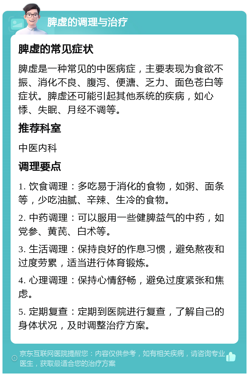 脾虚的调理与治疗 脾虚的常见症状 脾虚是一种常见的中医病症，主要表现为食欲不振、消化不良、腹泻、便溏、乏力、面色苍白等症状。脾虚还可能引起其他系统的疾病，如心悸、失眠、月经不调等。 推荐科室 中医内科 调理要点 1. 饮食调理：多吃易于消化的食物，如粥、面条等，少吃油腻、辛辣、生冷的食物。 2. 中药调理：可以服用一些健脾益气的中药，如党参、黄芪、白术等。 3. 生活调理：保持良好的作息习惯，避免熬夜和过度劳累，适当进行体育锻炼。 4. 心理调理：保持心情舒畅，避免过度紧张和焦虑。 5. 定期复查：定期到医院进行复查，了解自己的身体状况，及时调整治疗方案。