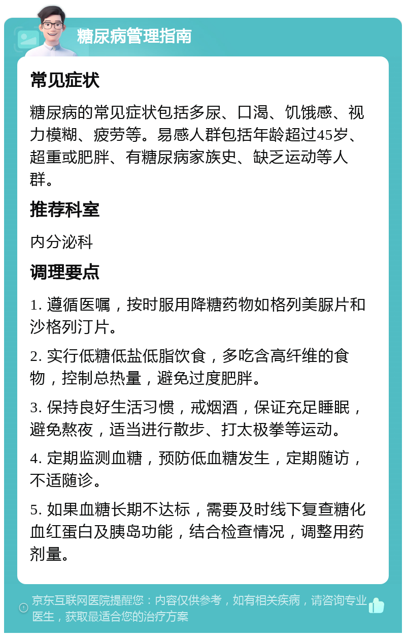 糖尿病管理指南 常见症状 糖尿病的常见症状包括多尿、口渴、饥饿感、视力模糊、疲劳等。易感人群包括年龄超过45岁、超重或肥胖、有糖尿病家族史、缺乏运动等人群。 推荐科室 内分泌科 调理要点 1. 遵循医嘱，按时服用降糖药物如格列美脲片和沙格列汀片。 2. 实行低糖低盐低脂饮食，多吃含高纤维的食物，控制总热量，避免过度肥胖。 3. 保持良好生活习惯，戒烟酒，保证充足睡眠，避免熬夜，适当进行散步、打太极拳等运动。 4. 定期监测血糖，预防低血糖发生，定期随访，不适随诊。 5. 如果血糖长期不达标，需要及时线下复查糖化血红蛋白及胰岛功能，结合检查情况，调整用药剂量。