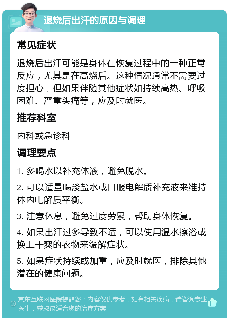 退烧后出汗的原因与调理 常见症状 退烧后出汗可能是身体在恢复过程中的一种正常反应，尤其是在高烧后。这种情况通常不需要过度担心，但如果伴随其他症状如持续高热、呼吸困难、严重头痛等，应及时就医。 推荐科室 内科或急诊科 调理要点 1. 多喝水以补充体液，避免脱水。 2. 可以适量喝淡盐水或口服电解质补充液来维持体内电解质平衡。 3. 注意休息，避免过度劳累，帮助身体恢复。 4. 如果出汗过多导致不适，可以使用温水擦浴或换上干爽的衣物来缓解症状。 5. 如果症状持续或加重，应及时就医，排除其他潜在的健康问题。