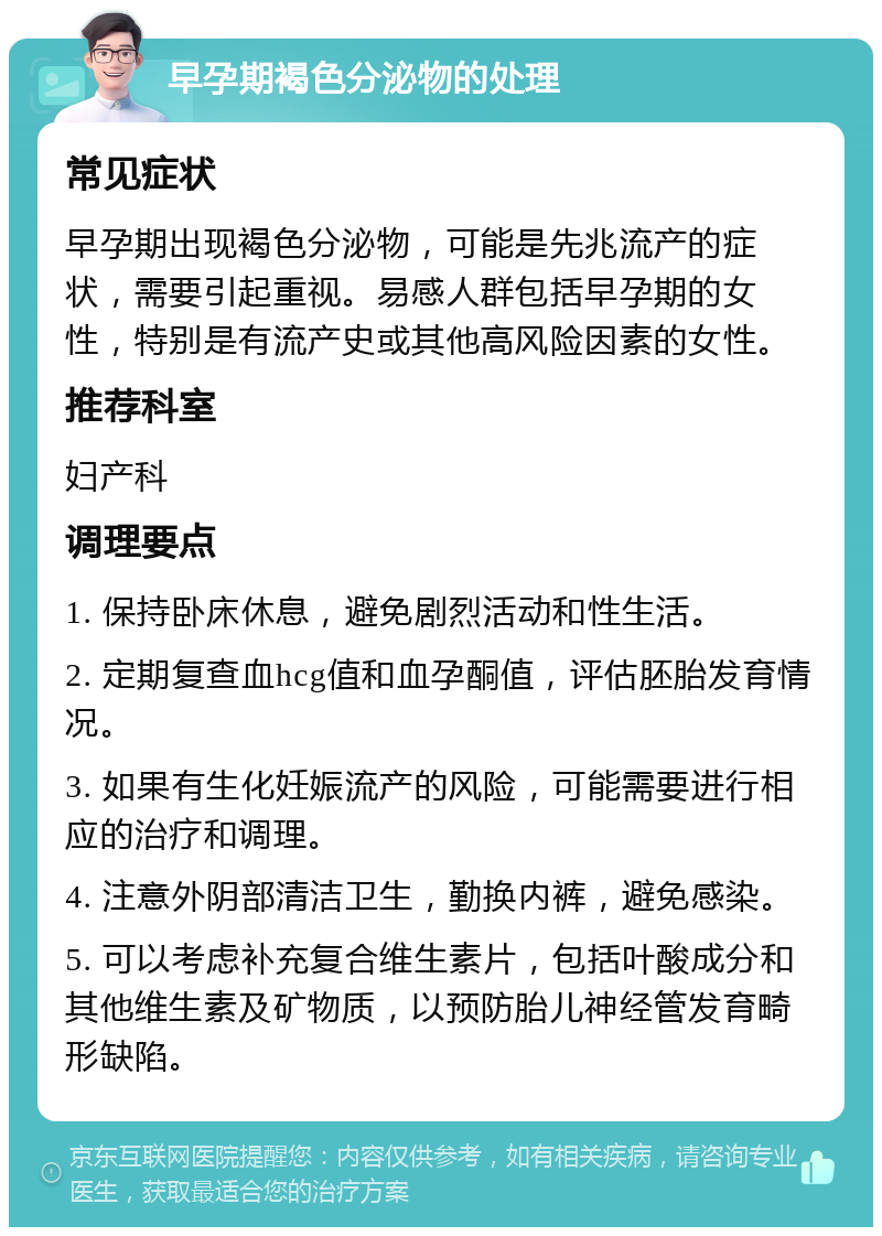 早孕期褐色分泌物的处理 常见症状 早孕期出现褐色分泌物，可能是先兆流产的症状，需要引起重视。易感人群包括早孕期的女性，特别是有流产史或其他高风险因素的女性。 推荐科室 妇产科 调理要点 1. 保持卧床休息，避免剧烈活动和性生活。 2. 定期复查血hcg值和血孕酮值，评估胚胎发育情况。 3. 如果有生化妊娠流产的风险，可能需要进行相应的治疗和调理。 4. 注意外阴部清洁卫生，勤换内裤，避免感染。 5. 可以考虑补充复合维生素片，包括叶酸成分和其他维生素及矿物质，以预防胎儿神经管发育畸形缺陷。