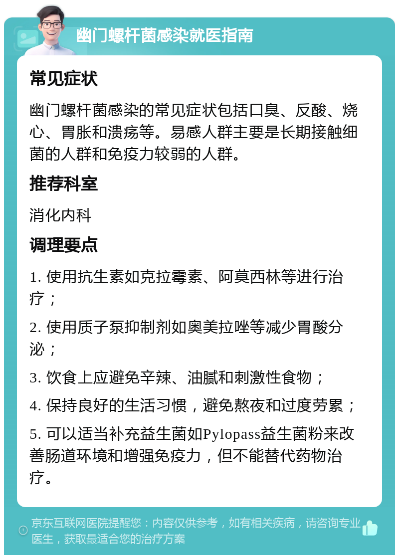 幽门螺杆菌感染就医指南 常见症状 幽门螺杆菌感染的常见症状包括口臭、反酸、烧心、胃胀和溃疡等。易感人群主要是长期接触细菌的人群和免疫力较弱的人群。 推荐科室 消化内科 调理要点 1. 使用抗生素如克拉霉素、阿莫西林等进行治疗； 2. 使用质子泵抑制剂如奥美拉唑等减少胃酸分泌； 3. 饮食上应避免辛辣、油腻和刺激性食物； 4. 保持良好的生活习惯，避免熬夜和过度劳累； 5. 可以适当补充益生菌如Pylopass益生菌粉来改善肠道环境和增强免疫力，但不能替代药物治疗。