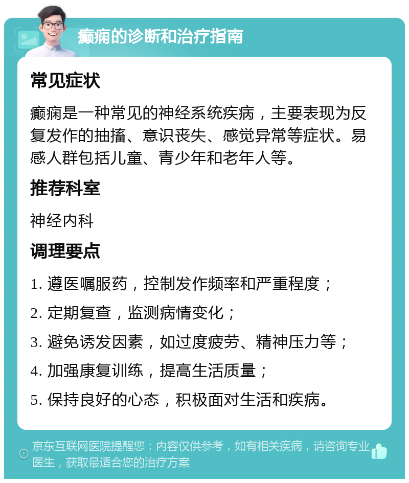 癫痫的诊断和治疗指南 常见症状 癫痫是一种常见的神经系统疾病，主要表现为反复发作的抽搐、意识丧失、感觉异常等症状。易感人群包括儿童、青少年和老年人等。 推荐科室 神经内科 调理要点 1. 遵医嘱服药，控制发作频率和严重程度； 2. 定期复查，监测病情变化； 3. 避免诱发因素，如过度疲劳、精神压力等； 4. 加强康复训练，提高生活质量； 5. 保持良好的心态，积极面对生活和疾病。