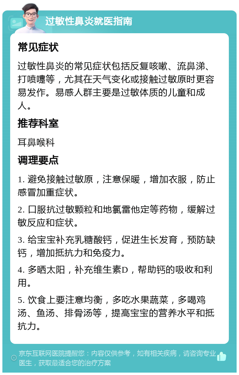 过敏性鼻炎就医指南 常见症状 过敏性鼻炎的常见症状包括反复咳嗽、流鼻涕、打喷嚏等，尤其在天气变化或接触过敏原时更容易发作。易感人群主要是过敏体质的儿童和成人。 推荐科室 耳鼻喉科 调理要点 1. 避免接触过敏原，注意保暖，增加衣服，防止感冒加重症状。 2. 口服抗过敏颗粒和地氯雷他定等药物，缓解过敏反应和症状。 3. 给宝宝补充乳糖酸钙，促进生长发育，预防缺钙，增加抵抗力和免疫力。 4. 多晒太阳，补充维生素D，帮助钙的吸收和利用。 5. 饮食上要注意均衡，多吃水果蔬菜，多喝鸡汤、鱼汤、排骨汤等，提高宝宝的营养水平和抵抗力。