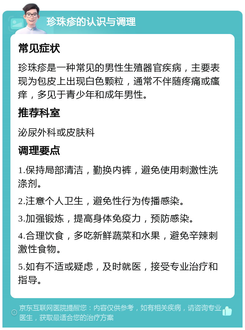 珍珠疹的认识与调理 常见症状 珍珠疹是一种常见的男性生殖器官疾病，主要表现为包皮上出现白色颗粒，通常不伴随疼痛或瘙痒，多见于青少年和成年男性。 推荐科室 泌尿外科或皮肤科 调理要点 1.保持局部清洁，勤换内裤，避免使用刺激性洗涤剂。 2.注意个人卫生，避免性行为传播感染。 3.加强锻炼，提高身体免疫力，预防感染。 4.合理饮食，多吃新鲜蔬菜和水果，避免辛辣刺激性食物。 5.如有不适或疑虑，及时就医，接受专业治疗和指导。