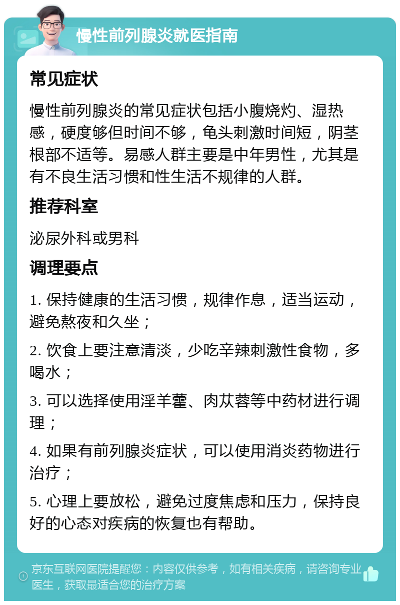 慢性前列腺炎就医指南 常见症状 慢性前列腺炎的常见症状包括小腹烧灼、湿热感，硬度够但时间不够，龟头刺激时间短，阴茎根部不适等。易感人群主要是中年男性，尤其是有不良生活习惯和性生活不规律的人群。 推荐科室 泌尿外科或男科 调理要点 1. 保持健康的生活习惯，规律作息，适当运动，避免熬夜和久坐； 2. 饮食上要注意清淡，少吃辛辣刺激性食物，多喝水； 3. 可以选择使用淫羊藿、肉苁蓉等中药材进行调理； 4. 如果有前列腺炎症状，可以使用消炎药物进行治疗； 5. 心理上要放松，避免过度焦虑和压力，保持良好的心态对疾病的恢复也有帮助。