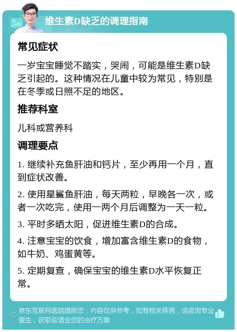 维生素D缺乏的调理指南 常见症状 一岁宝宝睡觉不踏实，哭闹，可能是维生素D缺乏引起的。这种情况在儿童中较为常见，特别是在冬季或日照不足的地区。 推荐科室 儿科或营养科 调理要点 1. 继续补充鱼肝油和钙片，至少再用一个月，直到症状改善。 2. 使用星鲨鱼肝油，每天两粒，早晚各一次，或者一次吃完，使用一两个月后调整为一天一粒。 3. 平时多晒太阳，促进维生素D的合成。 4. 注意宝宝的饮食，增加富含维生素D的食物，如牛奶、鸡蛋黄等。 5. 定期复查，确保宝宝的维生素D水平恢复正常。