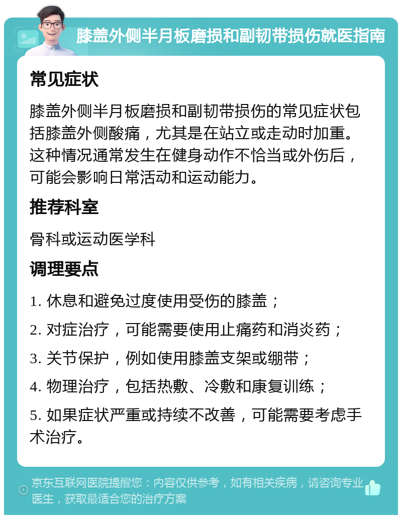 膝盖外侧半月板磨损和副韧带损伤就医指南 常见症状 膝盖外侧半月板磨损和副韧带损伤的常见症状包括膝盖外侧酸痛，尤其是在站立或走动时加重。这种情况通常发生在健身动作不恰当或外伤后，可能会影响日常活动和运动能力。 推荐科室 骨科或运动医学科 调理要点 1. 休息和避免过度使用受伤的膝盖； 2. 对症治疗，可能需要使用止痛药和消炎药； 3. 关节保护，例如使用膝盖支架或绷带； 4. 物理治疗，包括热敷、冷敷和康复训练； 5. 如果症状严重或持续不改善，可能需要考虑手术治疗。