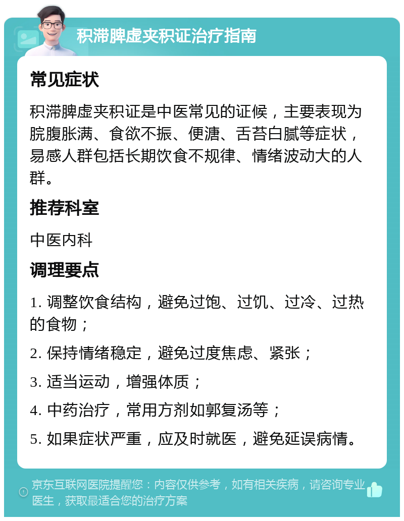 积滞脾虚夹积证治疗指南 常见症状 积滞脾虚夹积证是中医常见的证候，主要表现为脘腹胀满、食欲不振、便溏、舌苔白腻等症状，易感人群包括长期饮食不规律、情绪波动大的人群。 推荐科室 中医内科 调理要点 1. 调整饮食结构，避免过饱、过饥、过冷、过热的食物； 2. 保持情绪稳定，避免过度焦虑、紧张； 3. 适当运动，增强体质； 4. 中药治疗，常用方剂如郭复汤等； 5. 如果症状严重，应及时就医，避免延误病情。