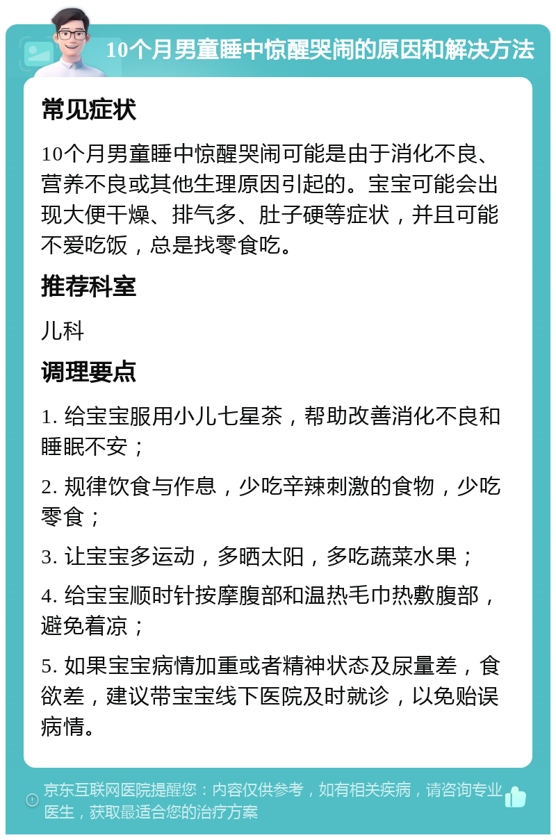 10个月男童睡中惊醒哭闹的原因和解决方法 常见症状 10个月男童睡中惊醒哭闹可能是由于消化不良、营养不良或其他生理原因引起的。宝宝可能会出现大便干燥、排气多、肚子硬等症状，并且可能不爱吃饭，总是找零食吃。 推荐科室 儿科 调理要点 1. 给宝宝服用小儿七星茶，帮助改善消化不良和睡眠不安； 2. 规律饮食与作息，少吃辛辣刺激的食物，少吃零食； 3. 让宝宝多运动，多晒太阳，多吃蔬菜水果； 4. 给宝宝顺时针按摩腹部和温热毛巾热敷腹部，避免着凉； 5. 如果宝宝病情加重或者精神状态及尿量差，食欲差，建议带宝宝线下医院及时就诊，以免贻误病情。