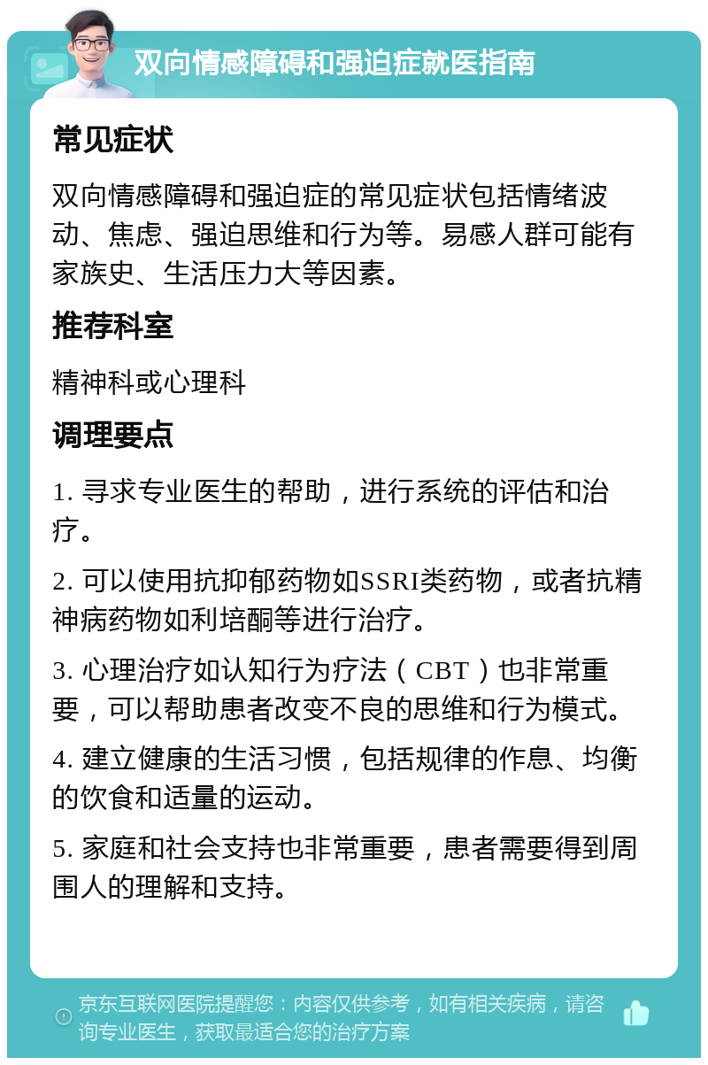 双向情感障碍和强迫症就医指南 常见症状 双向情感障碍和强迫症的常见症状包括情绪波动、焦虑、强迫思维和行为等。易感人群可能有家族史、生活压力大等因素。 推荐科室 精神科或心理科 调理要点 1. 寻求专业医生的帮助，进行系统的评估和治疗。 2. 可以使用抗抑郁药物如SSRI类药物，或者抗精神病药物如利培酮等进行治疗。 3. 心理治疗如认知行为疗法（CBT）也非常重要，可以帮助患者改变不良的思维和行为模式。 4. 建立健康的生活习惯，包括规律的作息、均衡的饮食和适量的运动。 5. 家庭和社会支持也非常重要，患者需要得到周围人的理解和支持。