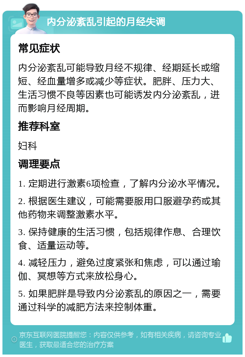 内分泌紊乱引起的月经失调 常见症状 内分泌紊乱可能导致月经不规律、经期延长或缩短、经血量增多或减少等症状。肥胖、压力大、生活习惯不良等因素也可能诱发内分泌紊乱，进而影响月经周期。 推荐科室 妇科 调理要点 1. 定期进行激素6项检查，了解内分泌水平情况。 2. 根据医生建议，可能需要服用口服避孕药或其他药物来调整激素水平。 3. 保持健康的生活习惯，包括规律作息、合理饮食、适量运动等。 4. 减轻压力，避免过度紧张和焦虑，可以通过瑜伽、冥想等方式来放松身心。 5. 如果肥胖是导致内分泌紊乱的原因之一，需要通过科学的减肥方法来控制体重。