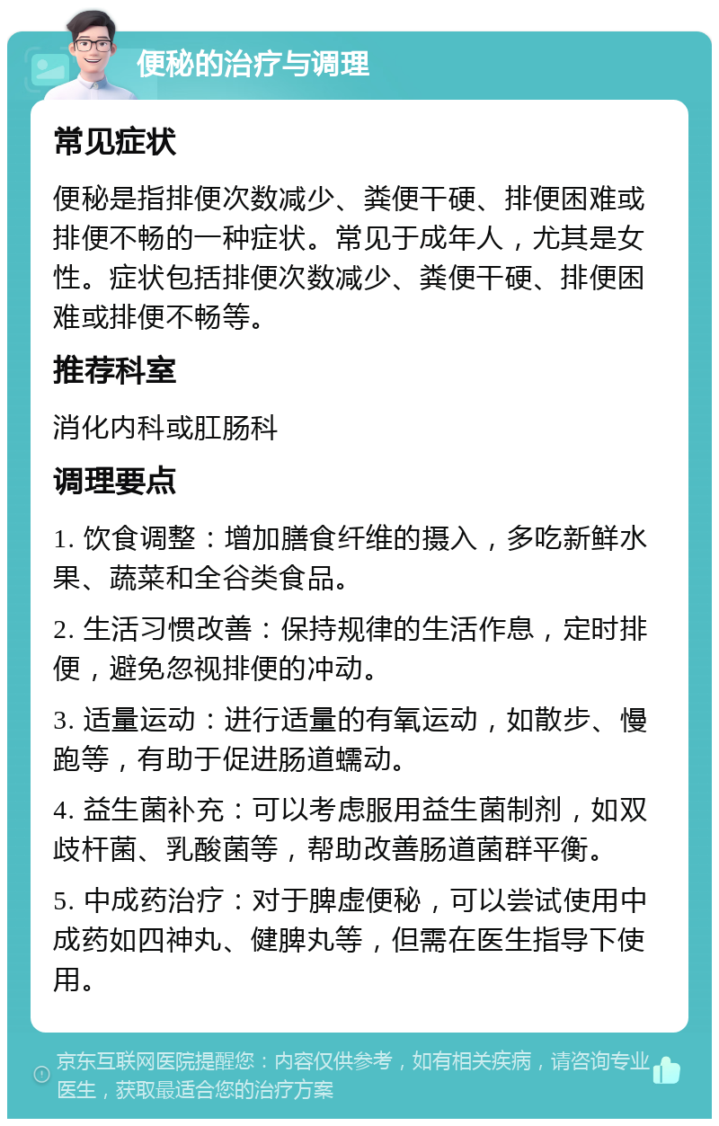 便秘的治疗与调理 常见症状 便秘是指排便次数减少、粪便干硬、排便困难或排便不畅的一种症状。常见于成年人，尤其是女性。症状包括排便次数减少、粪便干硬、排便困难或排便不畅等。 推荐科室 消化内科或肛肠科 调理要点 1. 饮食调整：增加膳食纤维的摄入，多吃新鲜水果、蔬菜和全谷类食品。 2. 生活习惯改善：保持规律的生活作息，定时排便，避免忽视排便的冲动。 3. 适量运动：进行适量的有氧运动，如散步、慢跑等，有助于促进肠道蠕动。 4. 益生菌补充：可以考虑服用益生菌制剂，如双歧杆菌、乳酸菌等，帮助改善肠道菌群平衡。 5. 中成药治疗：对于脾虚便秘，可以尝试使用中成药如四神丸、健脾丸等，但需在医生指导下使用。